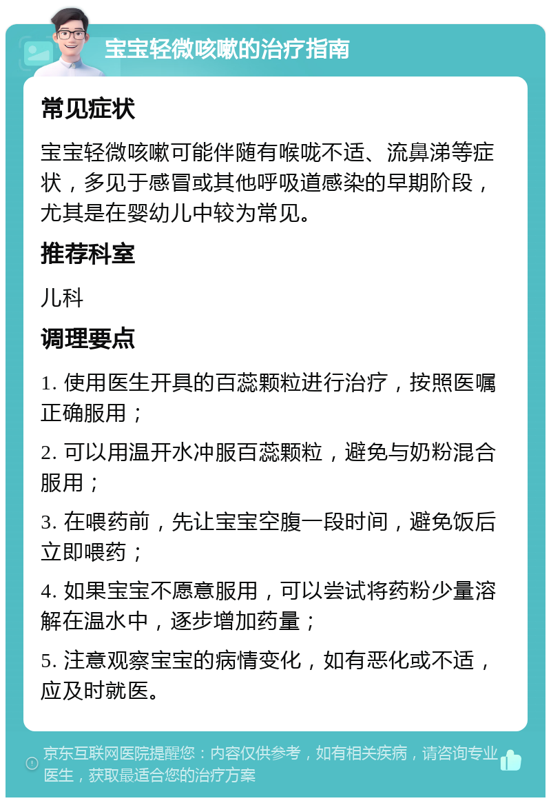 宝宝轻微咳嗽的治疗指南 常见症状 宝宝轻微咳嗽可能伴随有喉咙不适、流鼻涕等症状，多见于感冒或其他呼吸道感染的早期阶段，尤其是在婴幼儿中较为常见。 推荐科室 儿科 调理要点 1. 使用医生开具的百蕊颗粒进行治疗，按照医嘱正确服用； 2. 可以用温开水冲服百蕊颗粒，避免与奶粉混合服用； 3. 在喂药前，先让宝宝空腹一段时间，避免饭后立即喂药； 4. 如果宝宝不愿意服用，可以尝试将药粉少量溶解在温水中，逐步增加药量； 5. 注意观察宝宝的病情变化，如有恶化或不适，应及时就医。