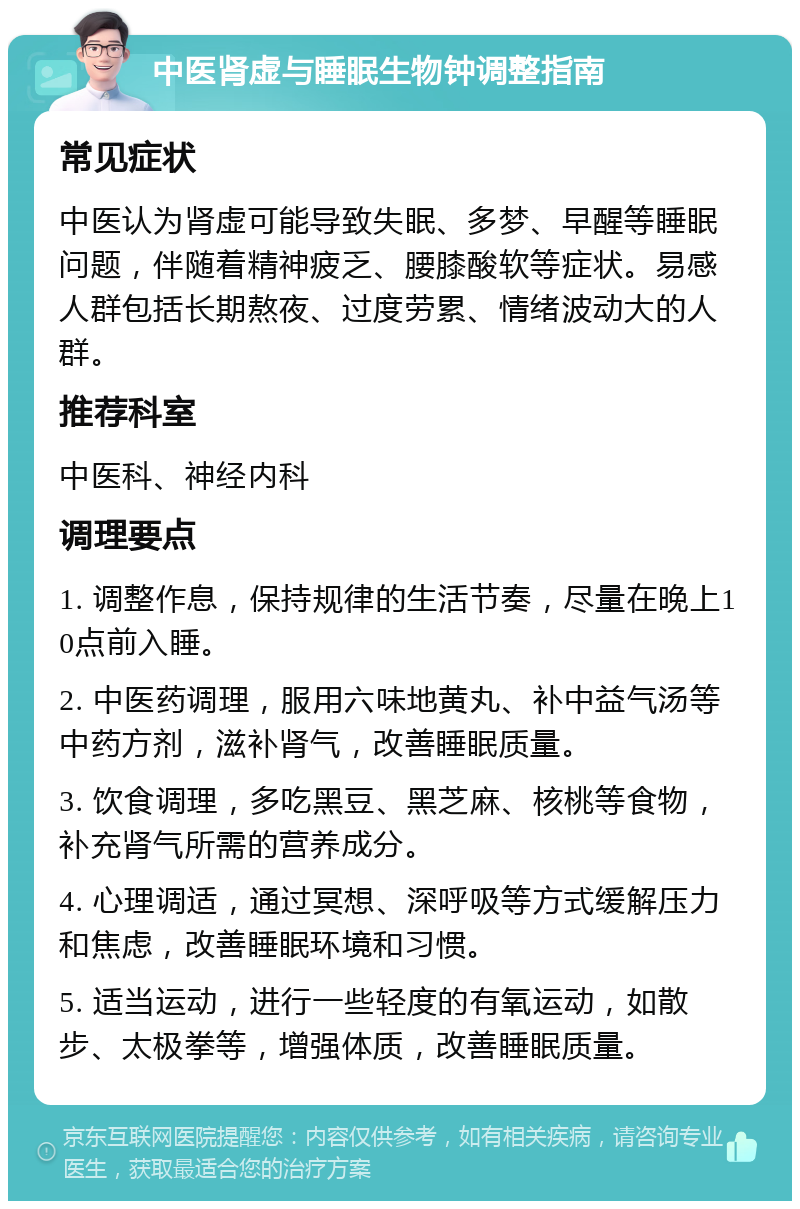 中医肾虚与睡眠生物钟调整指南 常见症状 中医认为肾虚可能导致失眠、多梦、早醒等睡眠问题，伴随着精神疲乏、腰膝酸软等症状。易感人群包括长期熬夜、过度劳累、情绪波动大的人群。 推荐科室 中医科、神经内科 调理要点 1. 调整作息，保持规律的生活节奏，尽量在晚上10点前入睡。 2. 中医药调理，服用六味地黄丸、补中益气汤等中药方剂，滋补肾气，改善睡眠质量。 3. 饮食调理，多吃黑豆、黑芝麻、核桃等食物，补充肾气所需的营养成分。 4. 心理调适，通过冥想、深呼吸等方式缓解压力和焦虑，改善睡眠环境和习惯。 5. 适当运动，进行一些轻度的有氧运动，如散步、太极拳等，增强体质，改善睡眠质量。