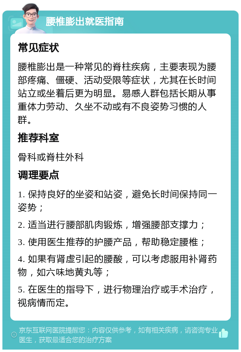 腰椎膨出就医指南 常见症状 腰椎膨出是一种常见的脊柱疾病，主要表现为腰部疼痛、僵硬、活动受限等症状，尤其在长时间站立或坐着后更为明显。易感人群包括长期从事重体力劳动、久坐不动或有不良姿势习惯的人群。 推荐科室 骨科或脊柱外科 调理要点 1. 保持良好的坐姿和站姿，避免长时间保持同一姿势； 2. 适当进行腰部肌肉锻炼，增强腰部支撑力； 3. 使用医生推荐的护腰产品，帮助稳定腰椎； 4. 如果有肾虚引起的腰酸，可以考虑服用补肾药物，如六味地黄丸等； 5. 在医生的指导下，进行物理治疗或手术治疗，视病情而定。