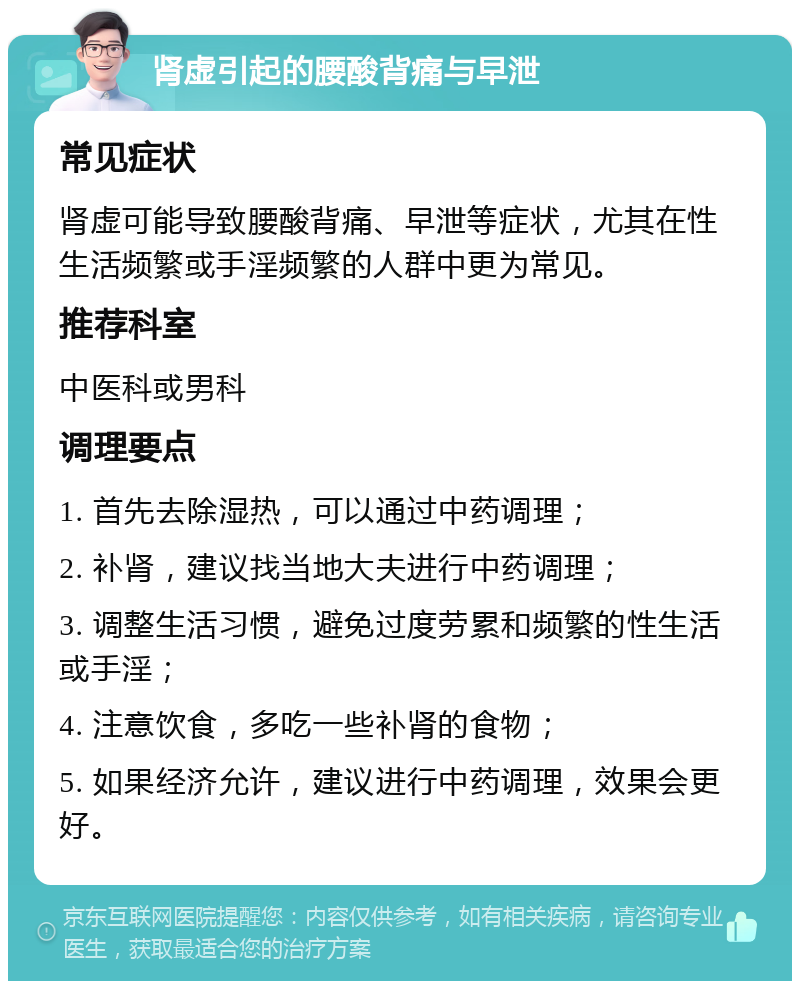 肾虚引起的腰酸背痛与早泄 常见症状 肾虚可能导致腰酸背痛、早泄等症状，尤其在性生活频繁或手淫频繁的人群中更为常见。 推荐科室 中医科或男科 调理要点 1. 首先去除湿热，可以通过中药调理； 2. 补肾，建议找当地大夫进行中药调理； 3. 调整生活习惯，避免过度劳累和频繁的性生活或手淫； 4. 注意饮食，多吃一些补肾的食物； 5. 如果经济允许，建议进行中药调理，效果会更好。