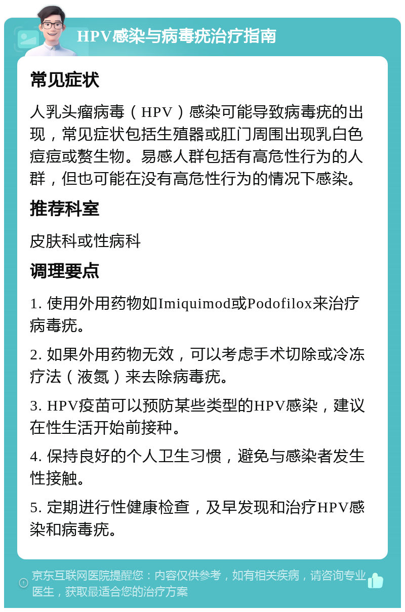 HPV感染与病毒疣治疗指南 常见症状 人乳头瘤病毒（HPV）感染可能导致病毒疣的出现，常见症状包括生殖器或肛门周围出现乳白色痘痘或赘生物。易感人群包括有高危性行为的人群，但也可能在没有高危性行为的情况下感染。 推荐科室 皮肤科或性病科 调理要点 1. 使用外用药物如Imiquimod或Podofilox来治疗病毒疣。 2. 如果外用药物无效，可以考虑手术切除或冷冻疗法（液氮）来去除病毒疣。 3. HPV疫苗可以预防某些类型的HPV感染，建议在性生活开始前接种。 4. 保持良好的个人卫生习惯，避免与感染者发生性接触。 5. 定期进行性健康检查，及早发现和治疗HPV感染和病毒疣。