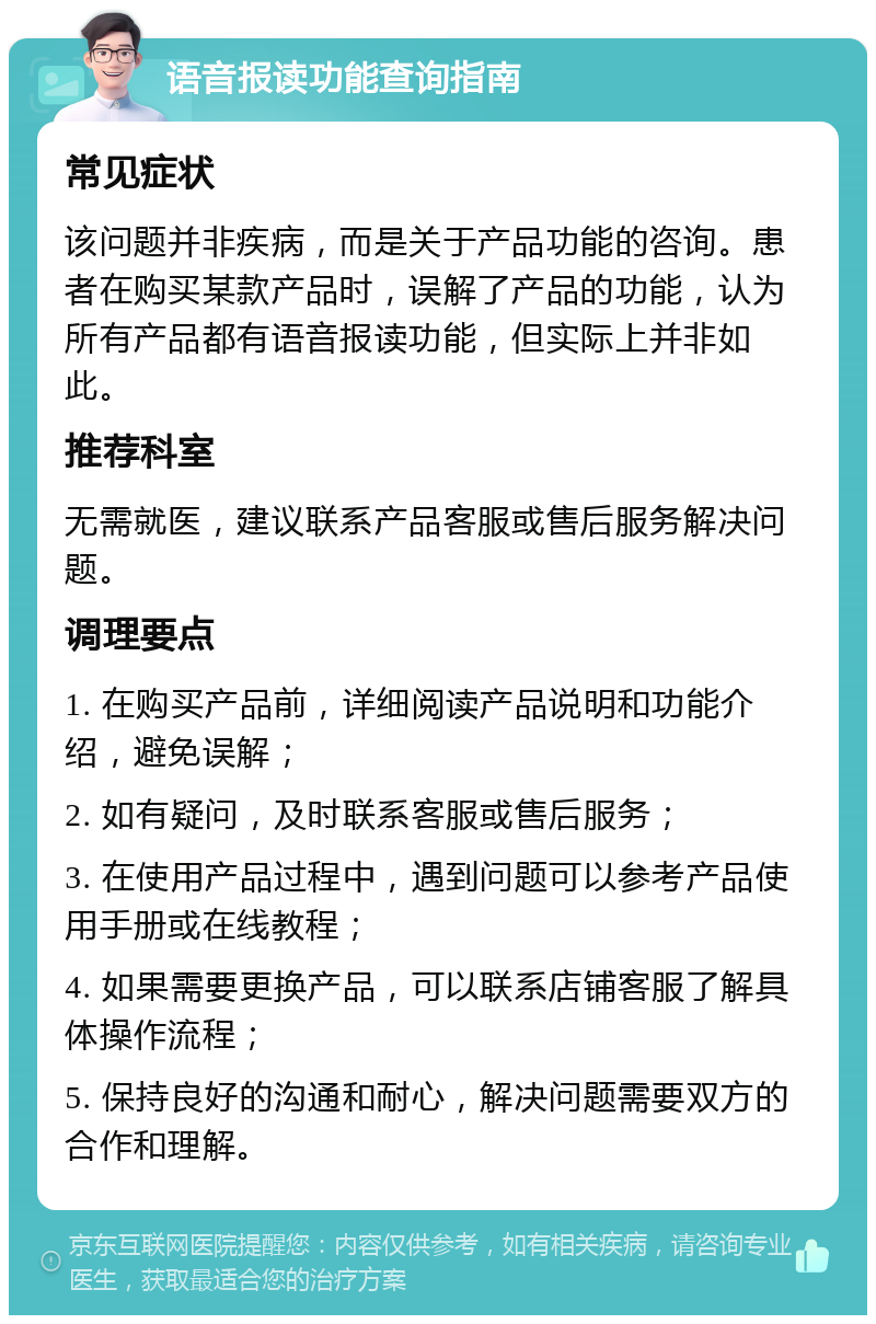 语音报读功能查询指南 常见症状 该问题并非疾病，而是关于产品功能的咨询。患者在购买某款产品时，误解了产品的功能，认为所有产品都有语音报读功能，但实际上并非如此。 推荐科室 无需就医，建议联系产品客服或售后服务解决问题。 调理要点 1. 在购买产品前，详细阅读产品说明和功能介绍，避免误解； 2. 如有疑问，及时联系客服或售后服务； 3. 在使用产品过程中，遇到问题可以参考产品使用手册或在线教程； 4. 如果需要更换产品，可以联系店铺客服了解具体操作流程； 5. 保持良好的沟通和耐心，解决问题需要双方的合作和理解。