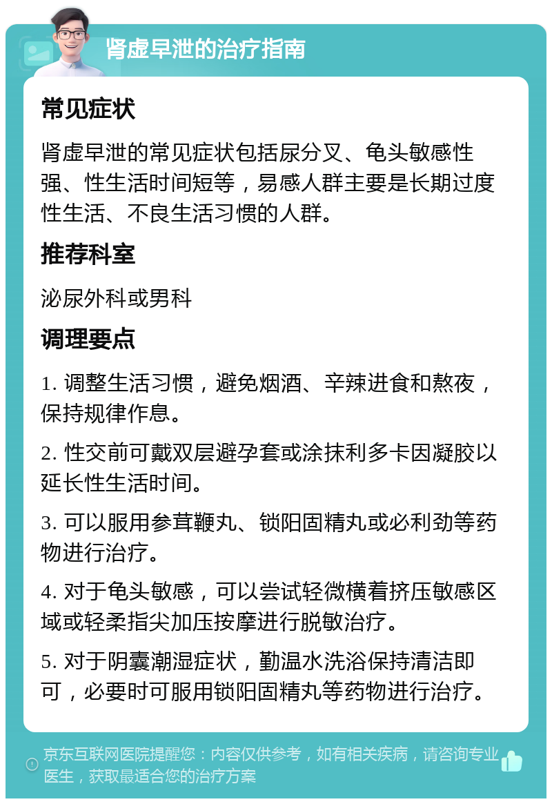 肾虚早泄的治疗指南 常见症状 肾虚早泄的常见症状包括尿分叉、龟头敏感性强、性生活时间短等，易感人群主要是长期过度性生活、不良生活习惯的人群。 推荐科室 泌尿外科或男科 调理要点 1. 调整生活习惯，避免烟酒、辛辣进食和熬夜，保持规律作息。 2. 性交前可戴双层避孕套或涂抹利多卡因凝胶以延长性生活时间。 3. 可以服用参茸鞭丸、锁阳固精丸或必利劲等药物进行治疗。 4. 对于龟头敏感，可以尝试轻微横着挤压敏感区域或轻柔指尖加压按摩进行脱敏治疗。 5. 对于阴囊潮湿症状，勤温水洗浴保持清洁即可，必要时可服用锁阳固精丸等药物进行治疗。