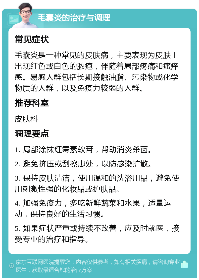 毛囊炎的治疗与调理 常见症状 毛囊炎是一种常见的皮肤病，主要表现为皮肤上出现红色或白色的脓疱，伴随着局部疼痛和瘙痒感。易感人群包括长期接触油脂、污染物或化学物质的人群，以及免疫力较弱的人群。 推荐科室 皮肤科 调理要点 1. 局部涂抹红霉素软膏，帮助消炎杀菌。 2. 避免挤压或刮擦患处，以防感染扩散。 3. 保持皮肤清洁，使用温和的洗浴用品，避免使用刺激性强的化妆品或护肤品。 4. 加强免疫力，多吃新鲜蔬菜和水果，适量运动，保持良好的生活习惯。 5. 如果症状严重或持续不改善，应及时就医，接受专业的治疗和指导。