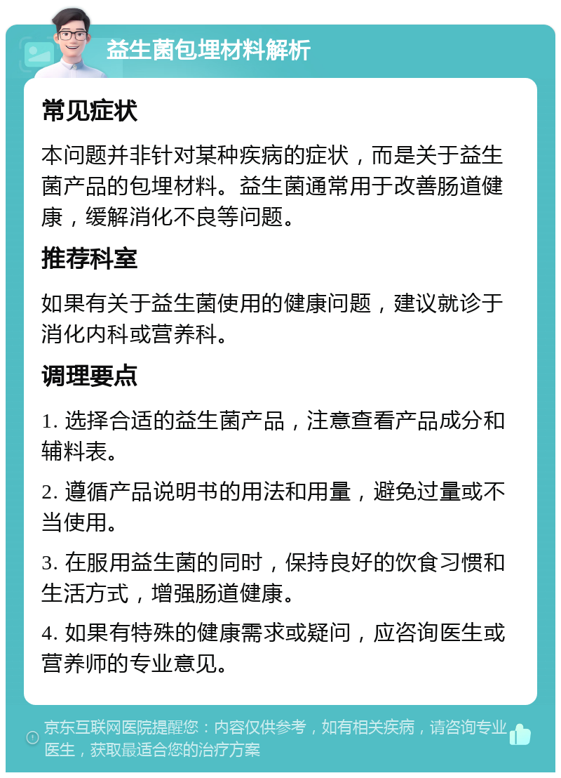 益生菌包埋材料解析 常见症状 本问题并非针对某种疾病的症状，而是关于益生菌产品的包埋材料。益生菌通常用于改善肠道健康，缓解消化不良等问题。 推荐科室 如果有关于益生菌使用的健康问题，建议就诊于消化内科或营养科。 调理要点 1. 选择合适的益生菌产品，注意查看产品成分和辅料表。 2. 遵循产品说明书的用法和用量，避免过量或不当使用。 3. 在服用益生菌的同时，保持良好的饮食习惯和生活方式，增强肠道健康。 4. 如果有特殊的健康需求或疑问，应咨询医生或营养师的专业意见。