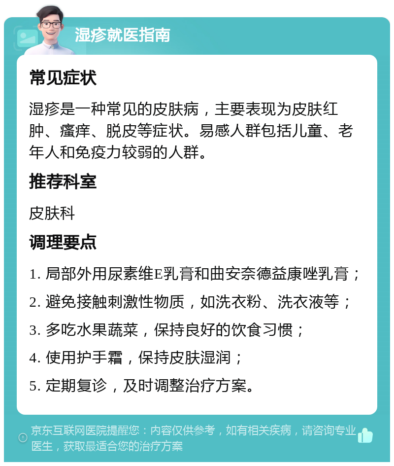 湿疹就医指南 常见症状 湿疹是一种常见的皮肤病，主要表现为皮肤红肿、瘙痒、脱皮等症状。易感人群包括儿童、老年人和免疫力较弱的人群。 推荐科室 皮肤科 调理要点 1. 局部外用尿素维E乳膏和曲安奈德益康唑乳膏； 2. 避免接触刺激性物质，如洗衣粉、洗衣液等； 3. 多吃水果蔬菜，保持良好的饮食习惯； 4. 使用护手霜，保持皮肤湿润； 5. 定期复诊，及时调整治疗方案。