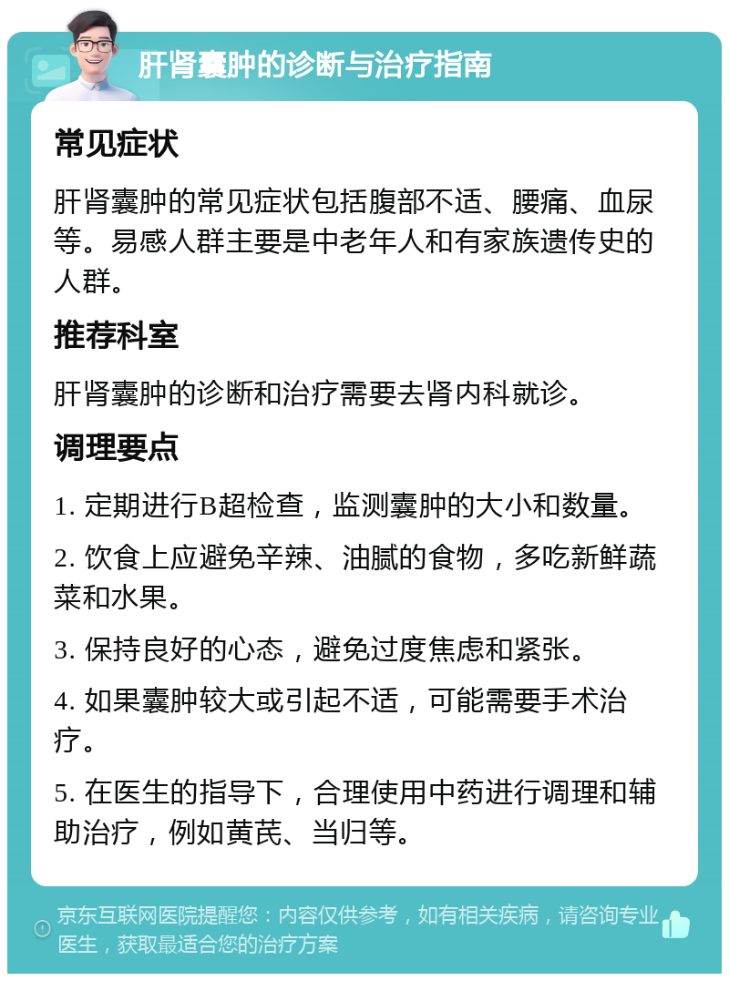 肝肾囊肿的诊断与治疗指南 常见症状 肝肾囊肿的常见症状包括腹部不适、腰痛、血尿等。易感人群主要是中老年人和有家族遗传史的人群。 推荐科室 肝肾囊肿的诊断和治疗需要去肾内科就诊。 调理要点 1. 定期进行B超检查，监测囊肿的大小和数量。 2. 饮食上应避免辛辣、油腻的食物，多吃新鲜蔬菜和水果。 3. 保持良好的心态，避免过度焦虑和紧张。 4. 如果囊肿较大或引起不适，可能需要手术治疗。 5. 在医生的指导下，合理使用中药进行调理和辅助治疗，例如黄芪、当归等。