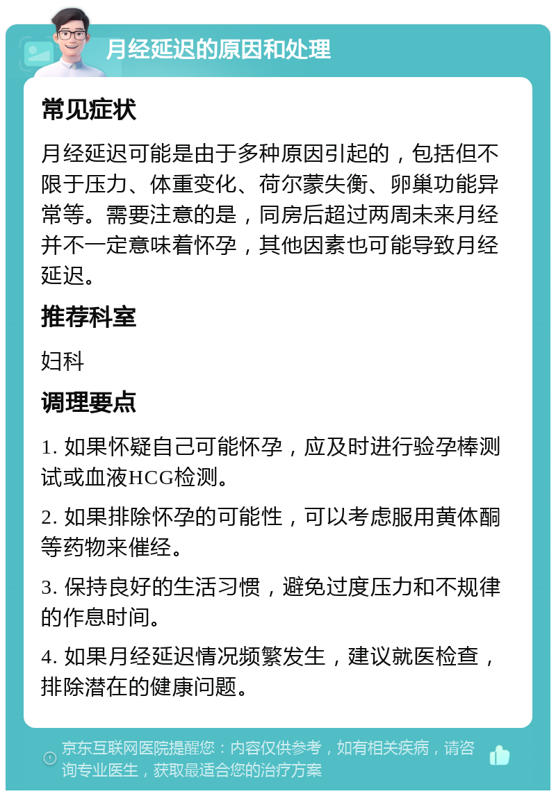 月经延迟的原因和处理 常见症状 月经延迟可能是由于多种原因引起的，包括但不限于压力、体重变化、荷尔蒙失衡、卵巢功能异常等。需要注意的是，同房后超过两周未来月经并不一定意味着怀孕，其他因素也可能导致月经延迟。 推荐科室 妇科 调理要点 1. 如果怀疑自己可能怀孕，应及时进行验孕棒测试或血液HCG检测。 2. 如果排除怀孕的可能性，可以考虑服用黄体酮等药物来催经。 3. 保持良好的生活习惯，避免过度压力和不规律的作息时间。 4. 如果月经延迟情况频繁发生，建议就医检查，排除潜在的健康问题。