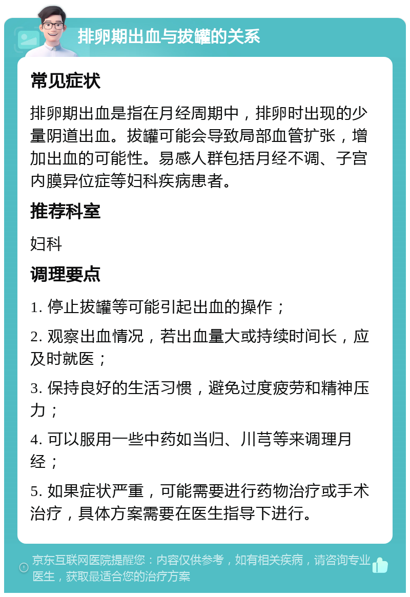 排卵期出血与拔罐的关系 常见症状 排卵期出血是指在月经周期中，排卵时出现的少量阴道出血。拔罐可能会导致局部血管扩张，增加出血的可能性。易感人群包括月经不调、子宫内膜异位症等妇科疾病患者。 推荐科室 妇科 调理要点 1. 停止拔罐等可能引起出血的操作； 2. 观察出血情况，若出血量大或持续时间长，应及时就医； 3. 保持良好的生活习惯，避免过度疲劳和精神压力； 4. 可以服用一些中药如当归、川芎等来调理月经； 5. 如果症状严重，可能需要进行药物治疗或手术治疗，具体方案需要在医生指导下进行。