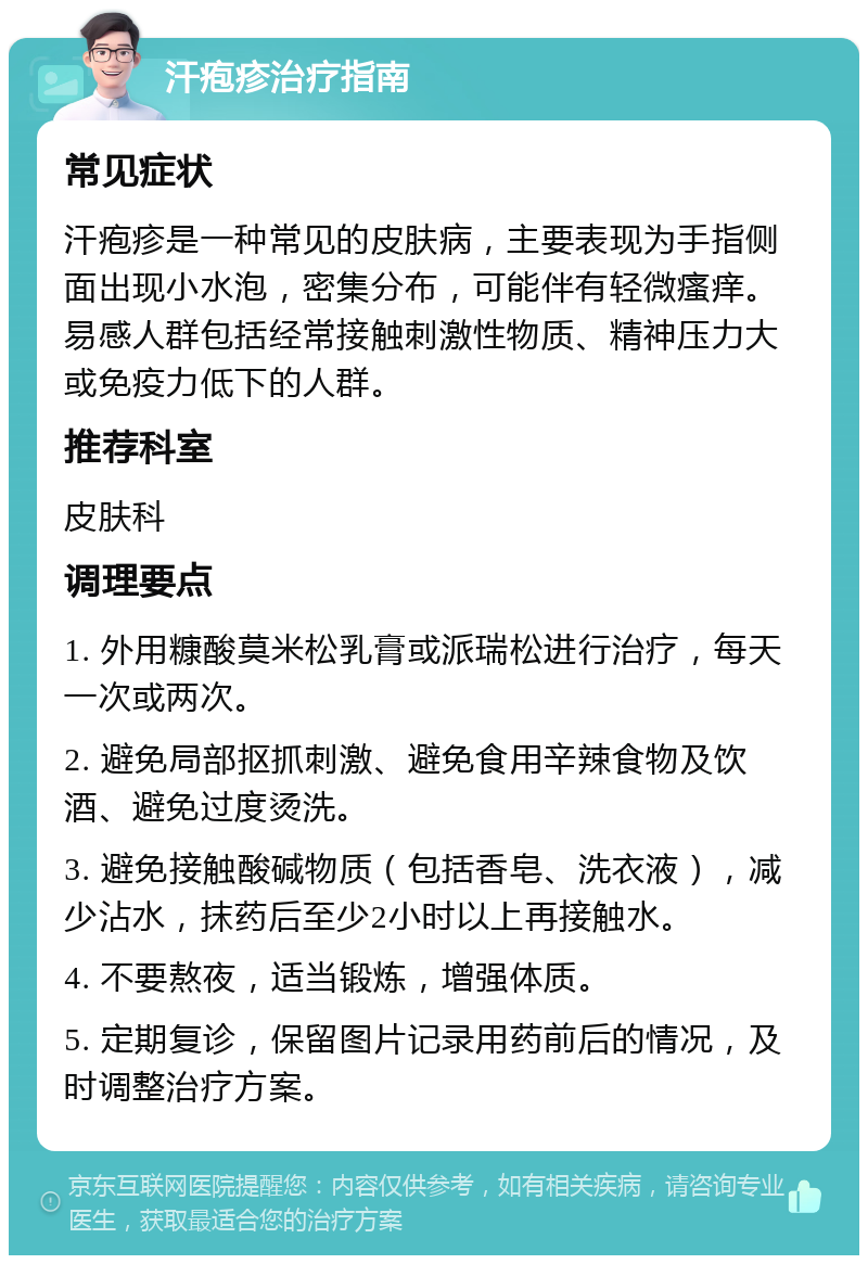 汗疱疹治疗指南 常见症状 汗疱疹是一种常见的皮肤病，主要表现为手指侧面出现小水泡，密集分布，可能伴有轻微瘙痒。易感人群包括经常接触刺激性物质、精神压力大或免疫力低下的人群。 推荐科室 皮肤科 调理要点 1. 外用糠酸莫米松乳膏或派瑞松进行治疗，每天一次或两次。 2. 避免局部抠抓刺激、避免食用辛辣食物及饮酒、避免过度烫洗。 3. 避免接触酸碱物质（包括香皂、洗衣液），减少沾水，抹药后至少2小时以上再接触水。 4. 不要熬夜，适当锻炼，增强体质。 5. 定期复诊，保留图片记录用药前后的情况，及时调整治疗方案。