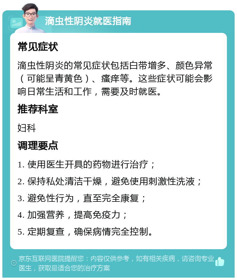 滴虫性阴炎就医指南 常见症状 滴虫性阴炎的常见症状包括白带增多、颜色异常（可能呈青黄色）、瘙痒等。这些症状可能会影响日常生活和工作，需要及时就医。 推荐科室 妇科 调理要点 1. 使用医生开具的药物进行治疗； 2. 保持私处清洁干燥，避免使用刺激性洗液； 3. 避免性行为，直至完全康复； 4. 加强营养，提高免疫力； 5. 定期复查，确保病情完全控制。