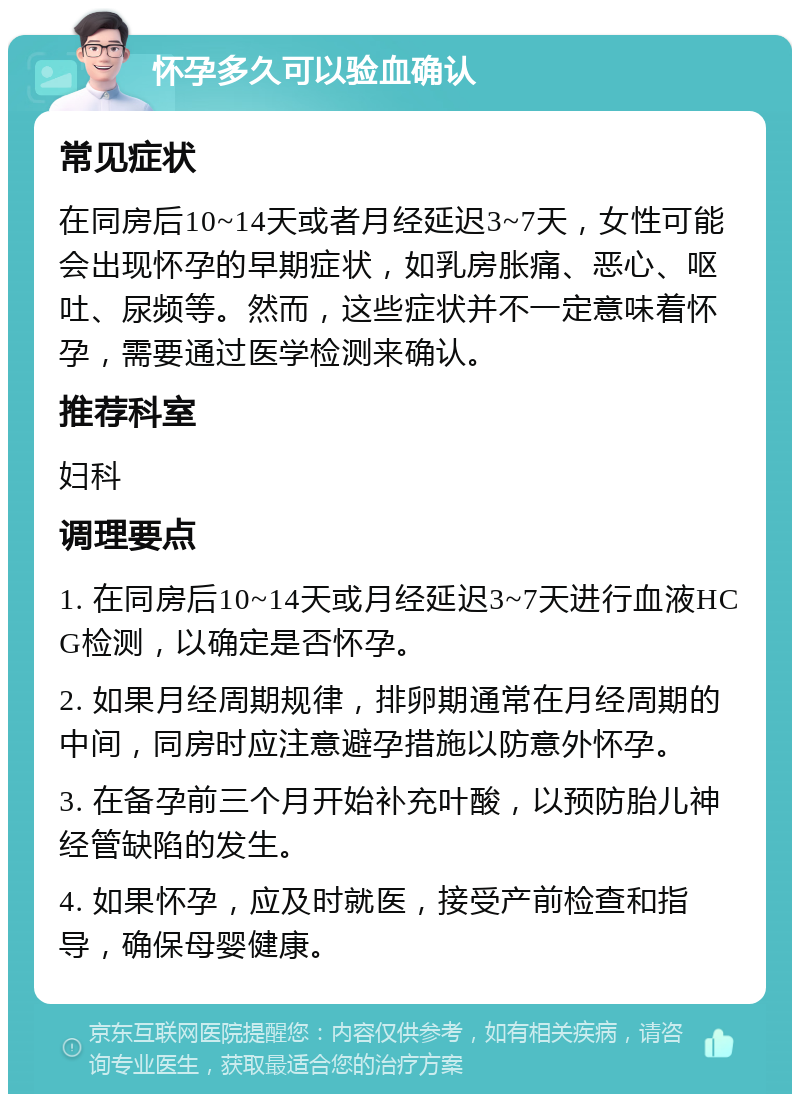 怀孕多久可以验血确认 常见症状 在同房后10~14天或者月经延迟3~7天，女性可能会出现怀孕的早期症状，如乳房胀痛、恶心、呕吐、尿频等。然而，这些症状并不一定意味着怀孕，需要通过医学检测来确认。 推荐科室 妇科 调理要点 1. 在同房后10~14天或月经延迟3~7天进行血液HCG检测，以确定是否怀孕。 2. 如果月经周期规律，排卵期通常在月经周期的中间，同房时应注意避孕措施以防意外怀孕。 3. 在备孕前三个月开始补充叶酸，以预防胎儿神经管缺陷的发生。 4. 如果怀孕，应及时就医，接受产前检查和指导，确保母婴健康。