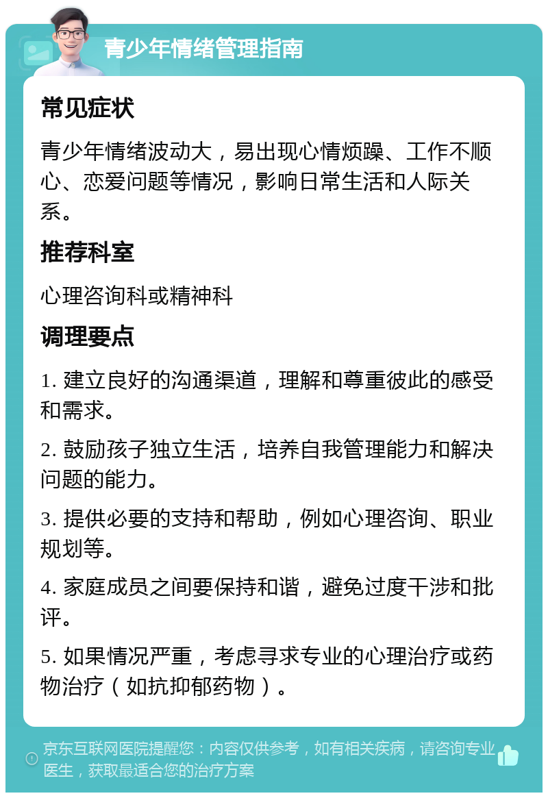 青少年情绪管理指南 常见症状 青少年情绪波动大，易出现心情烦躁、工作不顺心、恋爱问题等情况，影响日常生活和人际关系。 推荐科室 心理咨询科或精神科 调理要点 1. 建立良好的沟通渠道，理解和尊重彼此的感受和需求。 2. 鼓励孩子独立生活，培养自我管理能力和解决问题的能力。 3. 提供必要的支持和帮助，例如心理咨询、职业规划等。 4. 家庭成员之间要保持和谐，避免过度干涉和批评。 5. 如果情况严重，考虑寻求专业的心理治疗或药物治疗（如抗抑郁药物）。