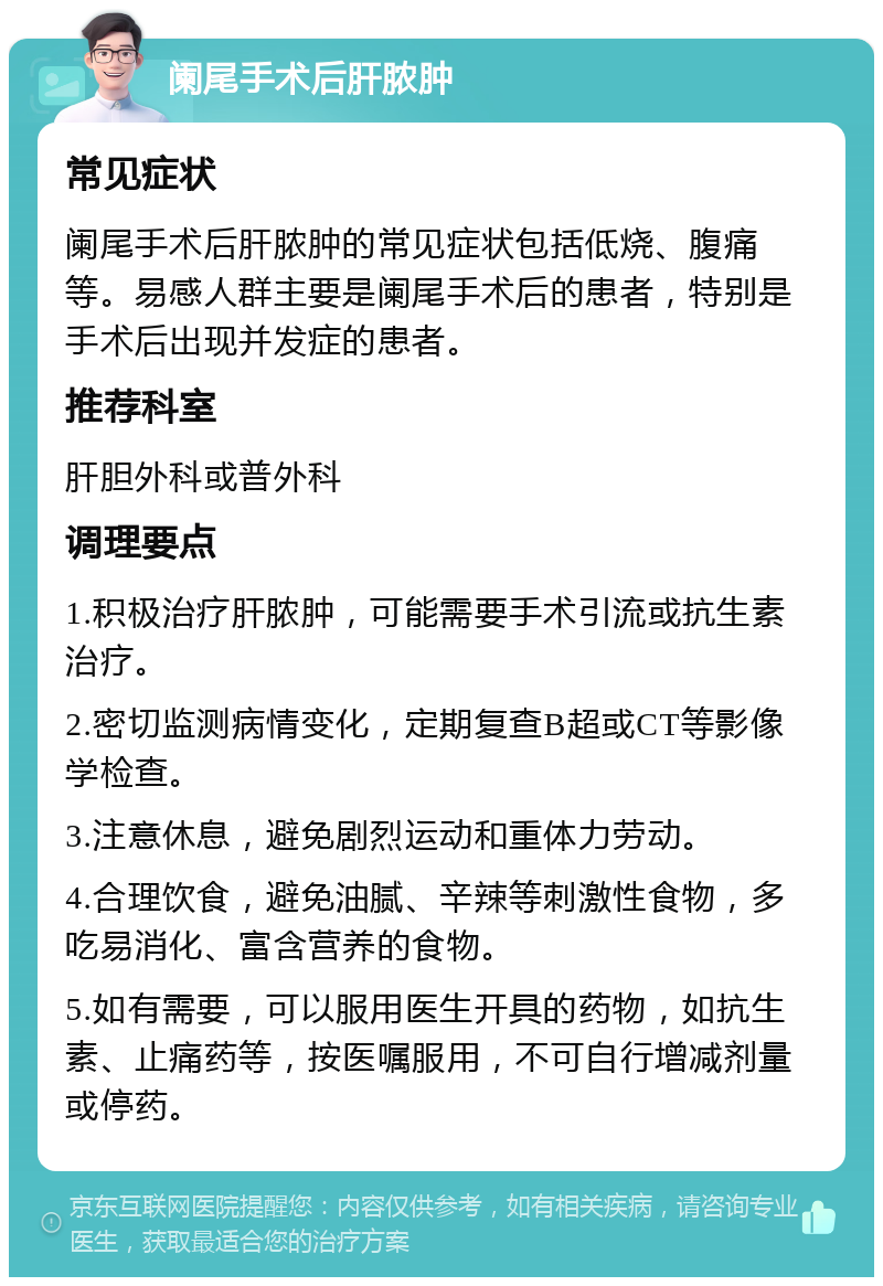 阑尾手术后肝脓肿 常见症状 阑尾手术后肝脓肿的常见症状包括低烧、腹痛等。易感人群主要是阑尾手术后的患者，特别是手术后出现并发症的患者。 推荐科室 肝胆外科或普外科 调理要点 1.积极治疗肝脓肿，可能需要手术引流或抗生素治疗。 2.密切监测病情变化，定期复查B超或CT等影像学检查。 3.注意休息，避免剧烈运动和重体力劳动。 4.合理饮食，避免油腻、辛辣等刺激性食物，多吃易消化、富含营养的食物。 5.如有需要，可以服用医生开具的药物，如抗生素、止痛药等，按医嘱服用，不可自行增减剂量或停药。