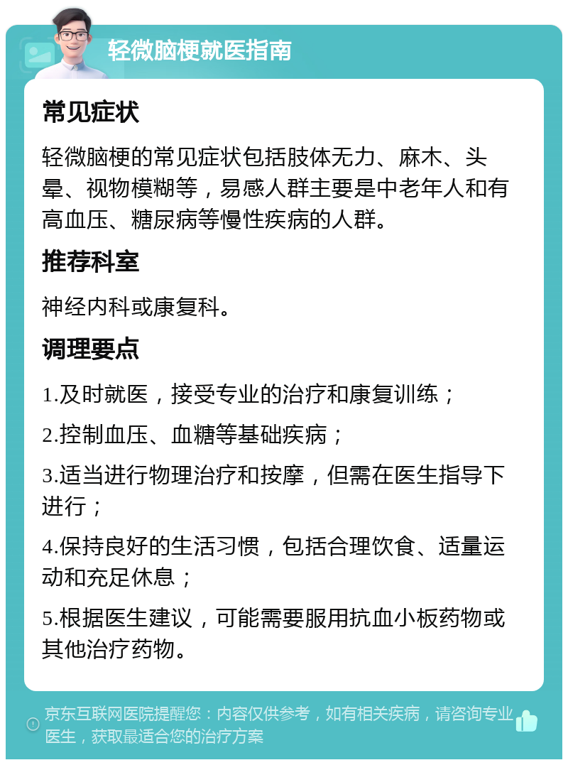 轻微脑梗就医指南 常见症状 轻微脑梗的常见症状包括肢体无力、麻木、头晕、视物模糊等，易感人群主要是中老年人和有高血压、糖尿病等慢性疾病的人群。 推荐科室 神经内科或康复科。 调理要点 1.及时就医，接受专业的治疗和康复训练； 2.控制血压、血糖等基础疾病； 3.适当进行物理治疗和按摩，但需在医生指导下进行； 4.保持良好的生活习惯，包括合理饮食、适量运动和充足休息； 5.根据医生建议，可能需要服用抗血小板药物或其他治疗药物。