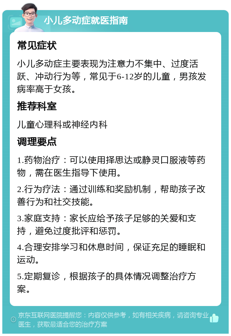 小儿多动症就医指南 常见症状 小儿多动症主要表现为注意力不集中、过度活跃、冲动行为等，常见于6-12岁的儿童，男孩发病率高于女孩。 推荐科室 儿童心理科或神经内科 调理要点 1.药物治疗：可以使用择思达或静灵口服液等药物，需在医生指导下使用。 2.行为疗法：通过训练和奖励机制，帮助孩子改善行为和社交技能。 3.家庭支持：家长应给予孩子足够的关爱和支持，避免过度批评和惩罚。 4.合理安排学习和休息时间，保证充足的睡眠和运动。 5.定期复诊，根据孩子的具体情况调整治疗方案。