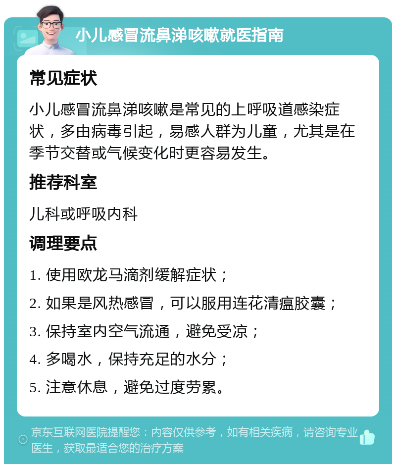 小儿感冒流鼻涕咳嗽就医指南 常见症状 小儿感冒流鼻涕咳嗽是常见的上呼吸道感染症状，多由病毒引起，易感人群为儿童，尤其是在季节交替或气候变化时更容易发生。 推荐科室 儿科或呼吸内科 调理要点 1. 使用欧龙马滴剂缓解症状； 2. 如果是风热感冒，可以服用连花清瘟胶囊； 3. 保持室内空气流通，避免受凉； 4. 多喝水，保持充足的水分； 5. 注意休息，避免过度劳累。