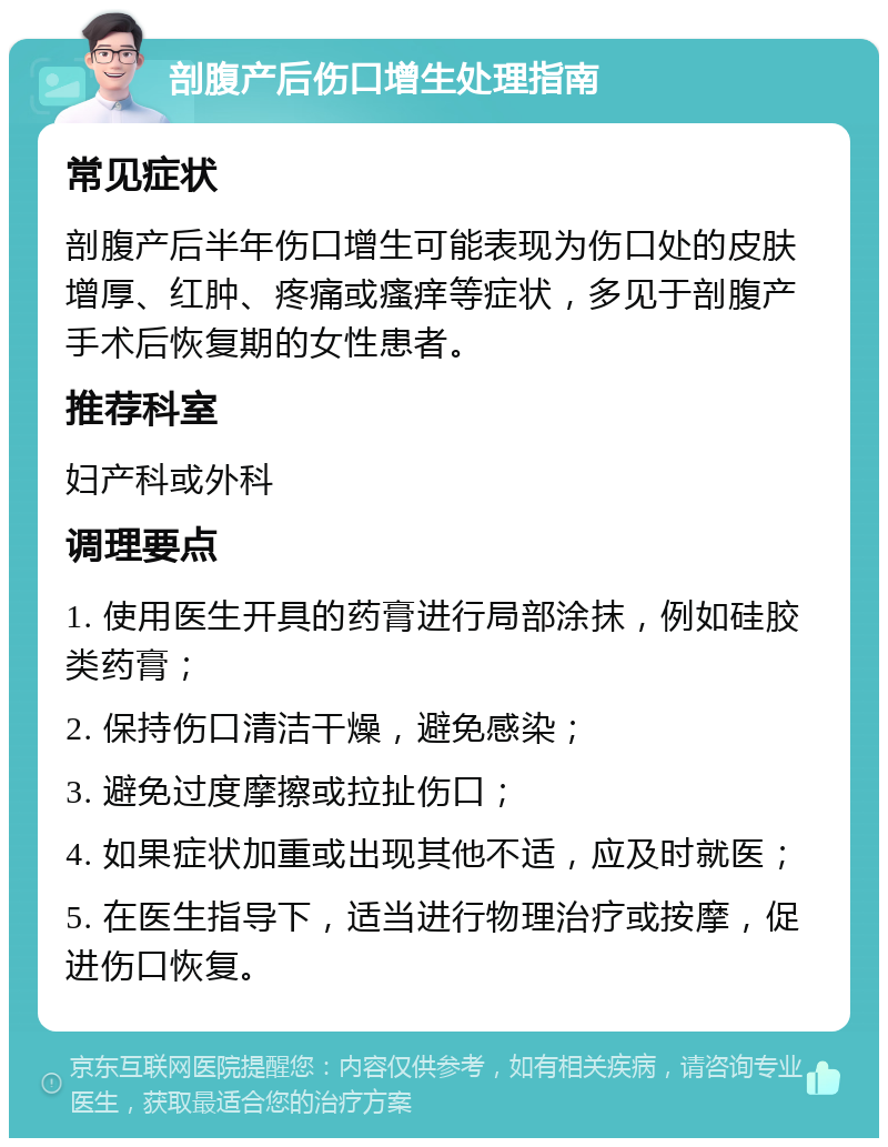 剖腹产后伤口增生处理指南 常见症状 剖腹产后半年伤口增生可能表现为伤口处的皮肤增厚、红肿、疼痛或瘙痒等症状，多见于剖腹产手术后恢复期的女性患者。 推荐科室 妇产科或外科 调理要点 1. 使用医生开具的药膏进行局部涂抹，例如硅胶类药膏； 2. 保持伤口清洁干燥，避免感染； 3. 避免过度摩擦或拉扯伤口； 4. 如果症状加重或出现其他不适，应及时就医； 5. 在医生指导下，适当进行物理治疗或按摩，促进伤口恢复。