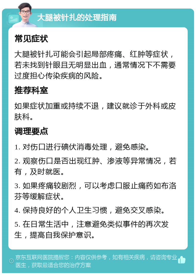 大腿被针扎的处理指南 常见症状 大腿被针扎可能会引起局部疼痛、红肿等症状，若未找到针眼且无明显出血，通常情况下不需要过度担心传染疾病的风险。 推荐科室 如果症状加重或持续不退，建议就诊于外科或皮肤科。 调理要点 1. 对伤口进行碘伏消毒处理，避免感染。 2. 观察伤口是否出现红肿、渗液等异常情况，若有，及时就医。 3. 如果疼痛较剧烈，可以考虑口服止痛药如布洛芬等缓解症状。 4. 保持良好的个人卫生习惯，避免交叉感染。 5. 在日常生活中，注意避免类似事件的再次发生，提高自我保护意识。