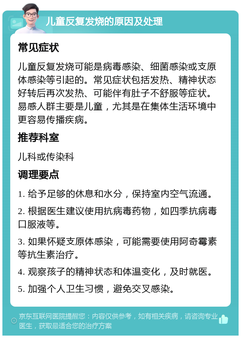 儿童反复发烧的原因及处理 常见症状 儿童反复发烧可能是病毒感染、细菌感染或支原体感染等引起的。常见症状包括发热、精神状态好转后再次发热、可能伴有肚子不舒服等症状。易感人群主要是儿童，尤其是在集体生活环境中更容易传播疾病。 推荐科室 儿科或传染科 调理要点 1. 给予足够的休息和水分，保持室内空气流通。 2. 根据医生建议使用抗病毒药物，如四季抗病毒口服液等。 3. 如果怀疑支原体感染，可能需要使用阿奇霉素等抗生素治疗。 4. 观察孩子的精神状态和体温变化，及时就医。 5. 加强个人卫生习惯，避免交叉感染。