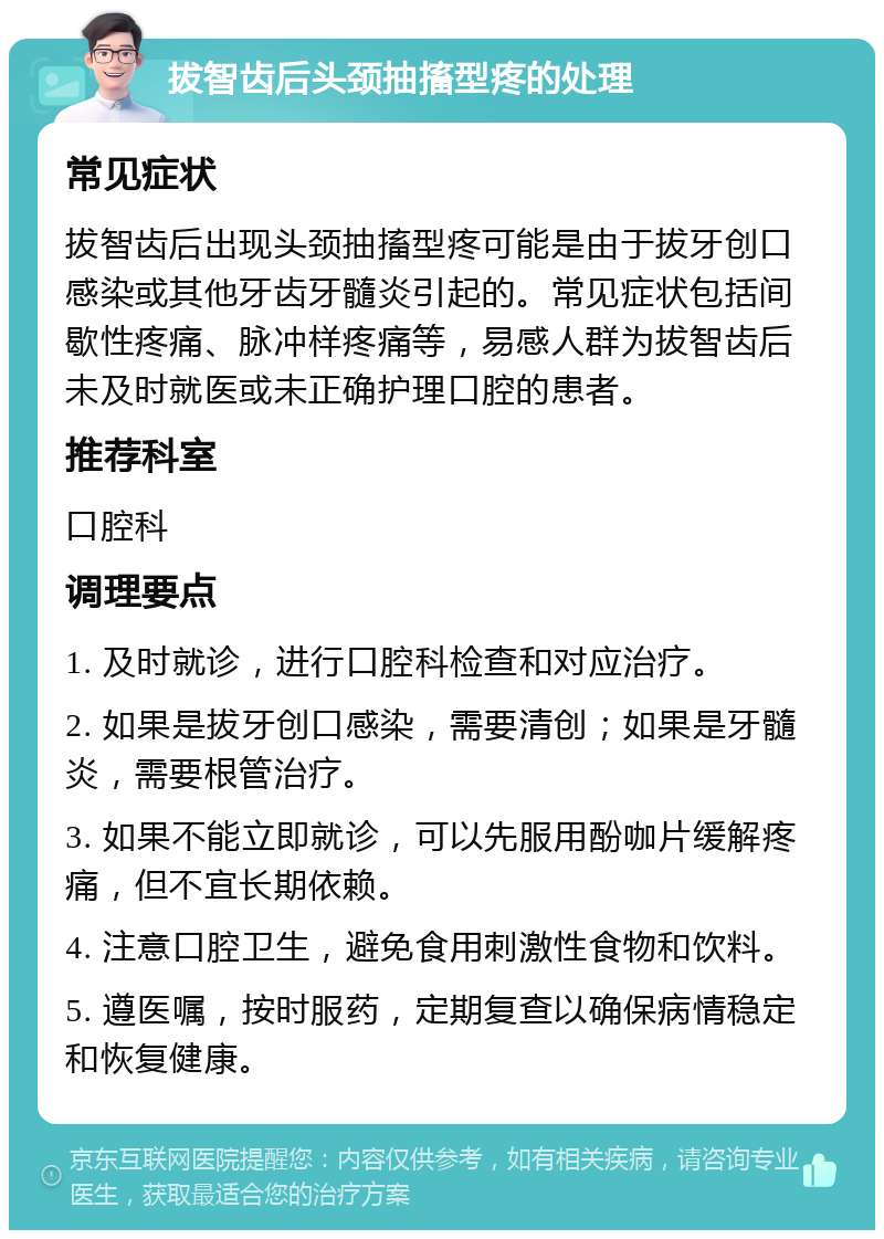 拔智齿后头颈抽搐型疼的处理 常见症状 拔智齿后出现头颈抽搐型疼可能是由于拔牙创口感染或其他牙齿牙髓炎引起的。常见症状包括间歇性疼痛、脉冲样疼痛等，易感人群为拔智齿后未及时就医或未正确护理口腔的患者。 推荐科室 口腔科 调理要点 1. 及时就诊，进行口腔科检查和对应治疗。 2. 如果是拔牙创口感染，需要清创；如果是牙髓炎，需要根管治疗。 3. 如果不能立即就诊，可以先服用酚咖片缓解疼痛，但不宜长期依赖。 4. 注意口腔卫生，避免食用刺激性食物和饮料。 5. 遵医嘱，按时服药，定期复查以确保病情稳定和恢复健康。