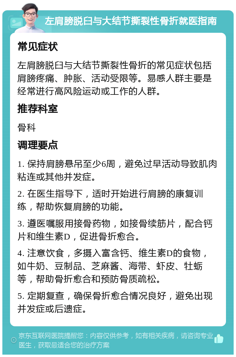 左肩膀脱臼与大结节撕裂性骨折就医指南 常见症状 左肩膀脱臼与大结节撕裂性骨折的常见症状包括肩膀疼痛、肿胀、活动受限等。易感人群主要是经常进行高风险运动或工作的人群。 推荐科室 骨科 调理要点 1. 保持肩膀悬吊至少6周，避免过早活动导致肌肉粘连或其他并发症。 2. 在医生指导下，适时开始进行肩膀的康复训练，帮助恢复肩膀的功能。 3. 遵医嘱服用接骨药物，如接骨续筋片，配合钙片和维生素D，促进骨折愈合。 4. 注意饮食，多摄入富含钙、维生素D的食物，如牛奶、豆制品、芝麻酱、海带、虾皮、牡蛎等，帮助骨折愈合和预防骨质疏松。 5. 定期复查，确保骨折愈合情况良好，避免出现并发症或后遗症。