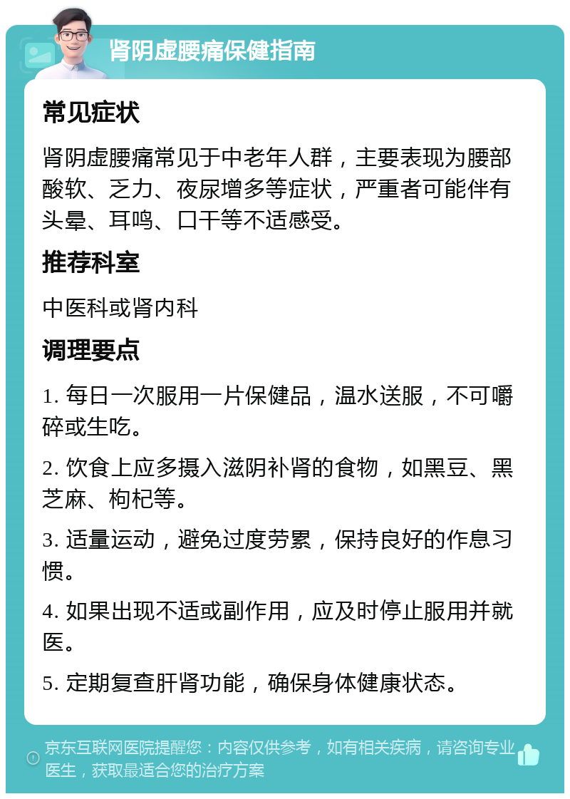 肾阴虚腰痛保健指南 常见症状 肾阴虚腰痛常见于中老年人群，主要表现为腰部酸软、乏力、夜尿增多等症状，严重者可能伴有头晕、耳鸣、口干等不适感受。 推荐科室 中医科或肾内科 调理要点 1. 每日一次服用一片保健品，温水送服，不可嚼碎或生吃。 2. 饮食上应多摄入滋阴补肾的食物，如黑豆、黑芝麻、枸杞等。 3. 适量运动，避免过度劳累，保持良好的作息习惯。 4. 如果出现不适或副作用，应及时停止服用并就医。 5. 定期复查肝肾功能，确保身体健康状态。