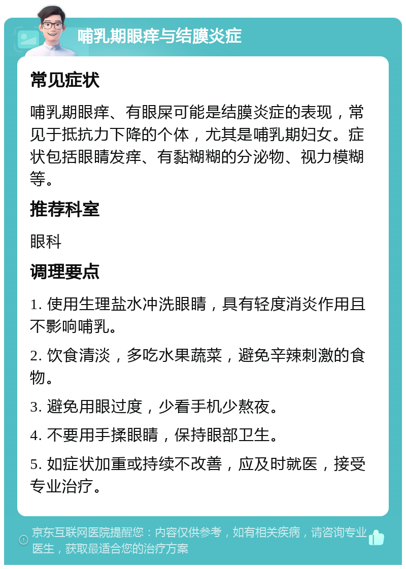 哺乳期眼痒与结膜炎症 常见症状 哺乳期眼痒、有眼屎可能是结膜炎症的表现，常见于抵抗力下降的个体，尤其是哺乳期妇女。症状包括眼睛发痒、有黏糊糊的分泌物、视力模糊等。 推荐科室 眼科 调理要点 1. 使用生理盐水冲洗眼睛，具有轻度消炎作用且不影响哺乳。 2. 饮食清淡，多吃水果蔬菜，避免辛辣刺激的食物。 3. 避免用眼过度，少看手机少熬夜。 4. 不要用手揉眼睛，保持眼部卫生。 5. 如症状加重或持续不改善，应及时就医，接受专业治疗。