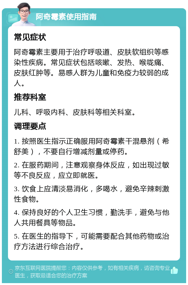 阿奇霉素使用指南 常见症状 阿奇霉素主要用于治疗呼吸道、皮肤软组织等感染性疾病。常见症状包括咳嗽、发热、喉咙痛、皮肤红肿等。易感人群为儿童和免疫力较弱的成人。 推荐科室 儿科、呼吸内科、皮肤科等相关科室。 调理要点 1. 按照医生指示正确服用阿奇霉素干混悬剂（希舒美），不要自行增减剂量或停药。 2. 在服药期间，注意观察身体反应，如出现过敏等不良反应，应立即就医。 3. 饮食上应清淡易消化，多喝水，避免辛辣刺激性食物。 4. 保持良好的个人卫生习惯，勤洗手，避免与他人共用餐具等物品。 5. 在医生的指导下，可能需要配合其他药物或治疗方法进行综合治疗。