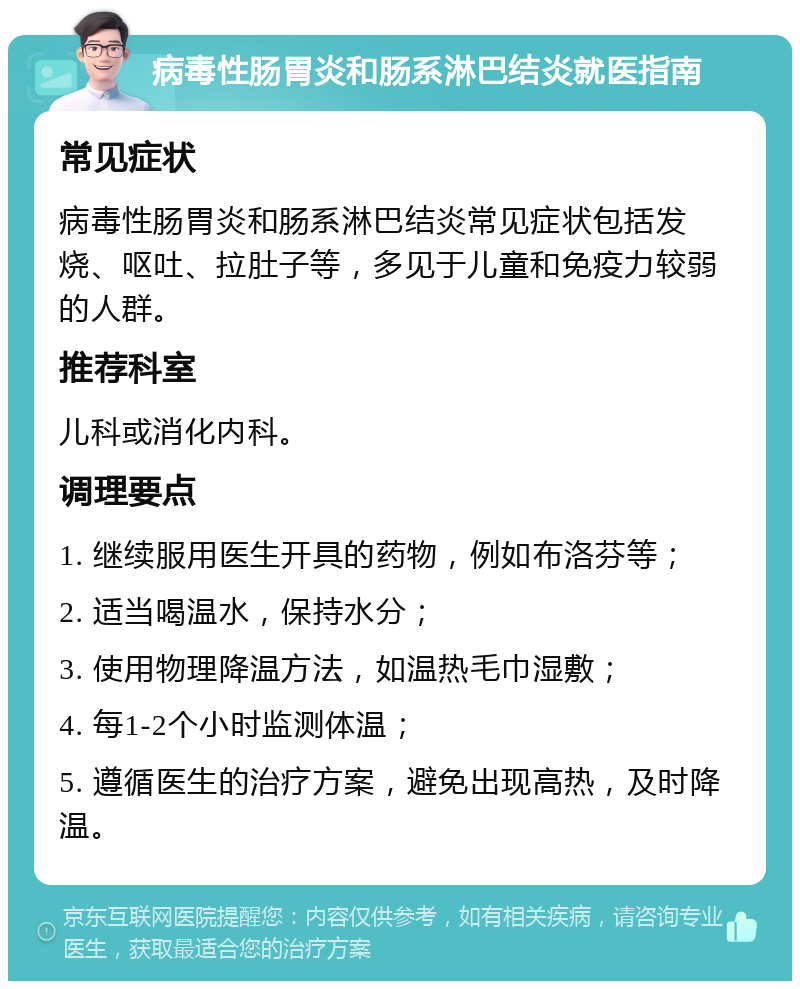 病毒性肠胃炎和肠系淋巴结炎就医指南 常见症状 病毒性肠胃炎和肠系淋巴结炎常见症状包括发烧、呕吐、拉肚子等，多见于儿童和免疫力较弱的人群。 推荐科室 儿科或消化内科。 调理要点 1. 继续服用医生开具的药物，例如布洛芬等； 2. 适当喝温水，保持水分； 3. 使用物理降温方法，如温热毛巾湿敷； 4. 每1-2个小时监测体温； 5. 遵循医生的治疗方案，避免出现高热，及时降温。