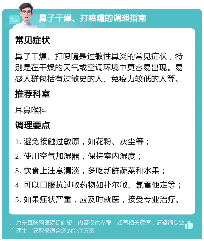 鼻子干燥、打喷嚏的调理指南 常见症状 鼻子干燥、打喷嚏是过敏性鼻炎的常见症状，特别是在干燥的天气或空调环境中更容易出现。易感人群包括有过敏史的人、免疫力较低的人等。 推荐科室 耳鼻喉科 调理要点 1. 避免接触过敏原，如花粉、灰尘等； 2. 使用空气加湿器，保持室内湿度； 3. 饮食上注意清淡，多吃新鲜蔬菜和水果； 4. 可以口服抗过敏药物如扑尔敏、氯雷他定等； 5. 如果症状严重，应及时就医，接受专业治疗。