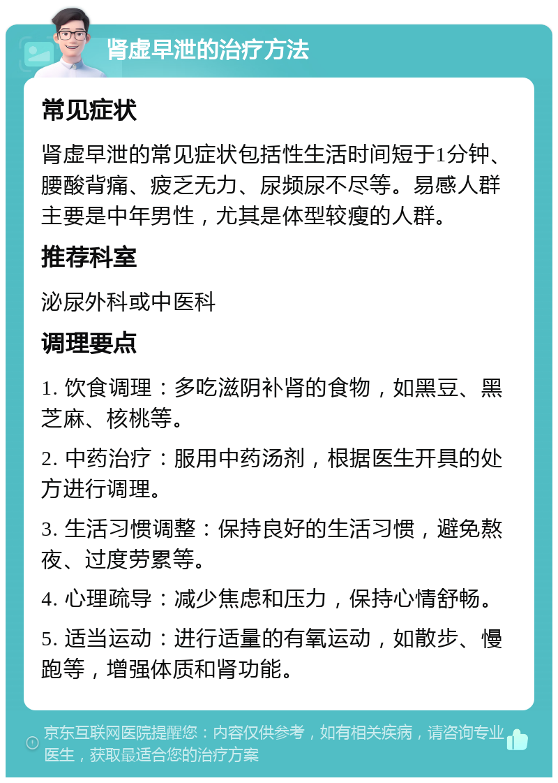 肾虚早泄的治疗方法 常见症状 肾虚早泄的常见症状包括性生活时间短于1分钟、腰酸背痛、疲乏无力、尿频尿不尽等。易感人群主要是中年男性，尤其是体型较瘦的人群。 推荐科室 泌尿外科或中医科 调理要点 1. 饮食调理：多吃滋阴补肾的食物，如黑豆、黑芝麻、核桃等。 2. 中药治疗：服用中药汤剂，根据医生开具的处方进行调理。 3. 生活习惯调整：保持良好的生活习惯，避免熬夜、过度劳累等。 4. 心理疏导：减少焦虑和压力，保持心情舒畅。 5. 适当运动：进行适量的有氧运动，如散步、慢跑等，增强体质和肾功能。