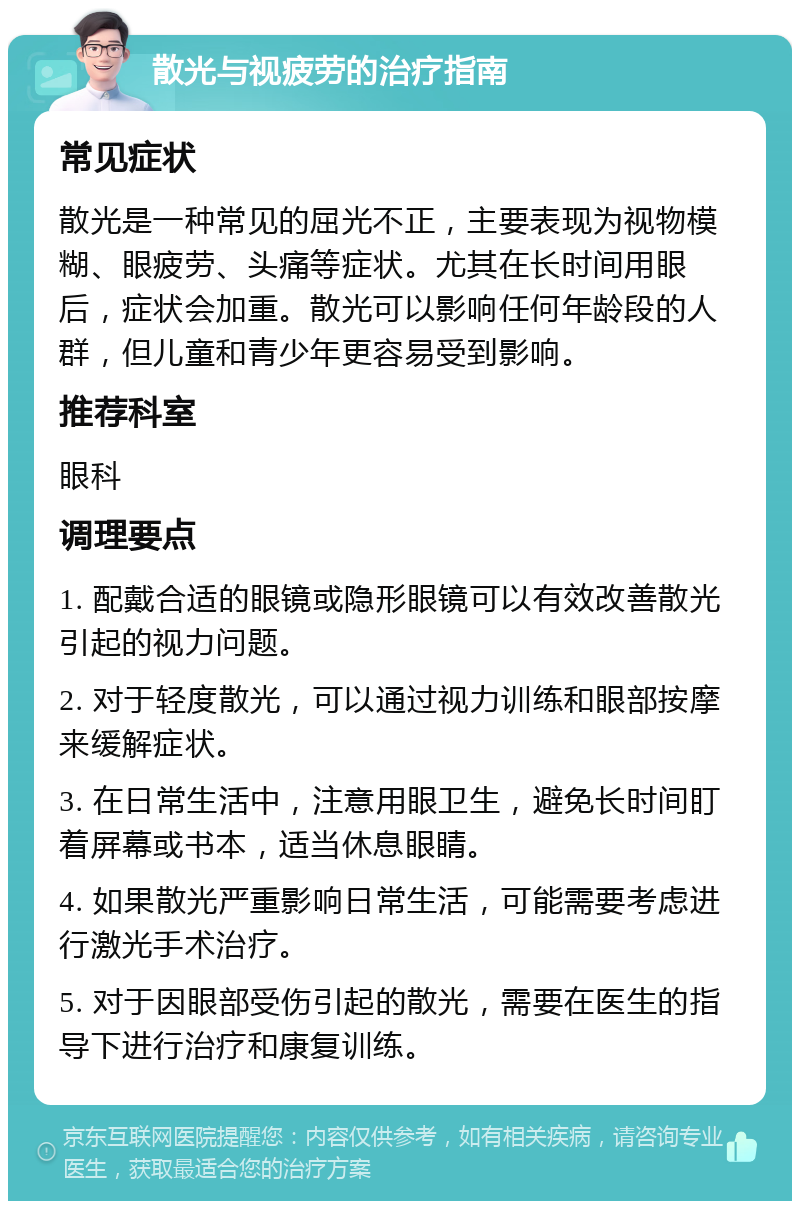 散光与视疲劳的治疗指南 常见症状 散光是一种常见的屈光不正，主要表现为视物模糊、眼疲劳、头痛等症状。尤其在长时间用眼后，症状会加重。散光可以影响任何年龄段的人群，但儿童和青少年更容易受到影响。 推荐科室 眼科 调理要点 1. 配戴合适的眼镜或隐形眼镜可以有效改善散光引起的视力问题。 2. 对于轻度散光，可以通过视力训练和眼部按摩来缓解症状。 3. 在日常生活中，注意用眼卫生，避免长时间盯着屏幕或书本，适当休息眼睛。 4. 如果散光严重影响日常生活，可能需要考虑进行激光手术治疗。 5. 对于因眼部受伤引起的散光，需要在医生的指导下进行治疗和康复训练。