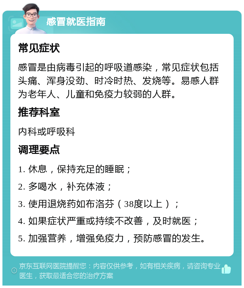 感冒就医指南 常见症状 感冒是由病毒引起的呼吸道感染，常见症状包括头痛、浑身没劲、时冷时热、发烧等。易感人群为老年人、儿童和免疫力较弱的人群。 推荐科室 内科或呼吸科 调理要点 1. 休息，保持充足的睡眠； 2. 多喝水，补充体液； 3. 使用退烧药如布洛芬（38度以上）； 4. 如果症状严重或持续不改善，及时就医； 5. 加强营养，增强免疫力，预防感冒的发生。