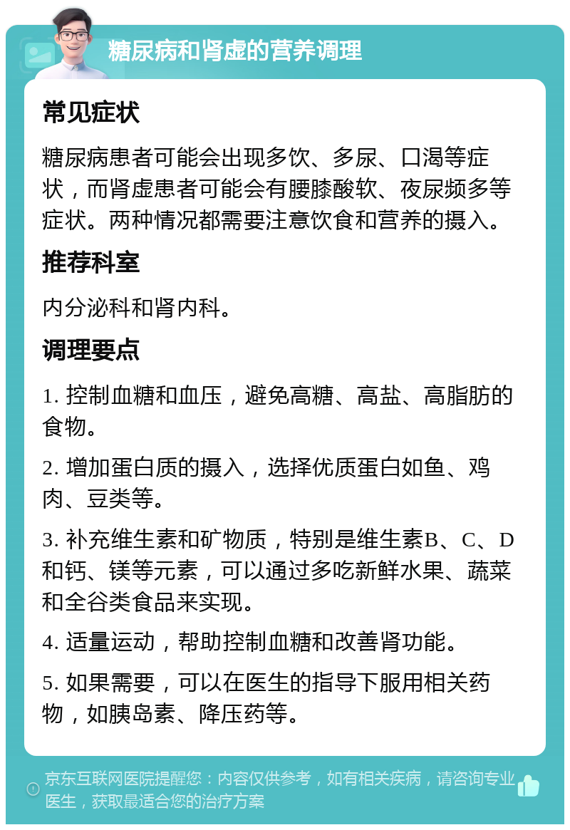 糖尿病和肾虚的营养调理 常见症状 糖尿病患者可能会出现多饮、多尿、口渴等症状，而肾虚患者可能会有腰膝酸软、夜尿频多等症状。两种情况都需要注意饮食和营养的摄入。 推荐科室 内分泌科和肾内科。 调理要点 1. 控制血糖和血压，避免高糖、高盐、高脂肪的食物。 2. 增加蛋白质的摄入，选择优质蛋白如鱼、鸡肉、豆类等。 3. 补充维生素和矿物质，特别是维生素B、C、D和钙、镁等元素，可以通过多吃新鲜水果、蔬菜和全谷类食品来实现。 4. 适量运动，帮助控制血糖和改善肾功能。 5. 如果需要，可以在医生的指导下服用相关药物，如胰岛素、降压药等。