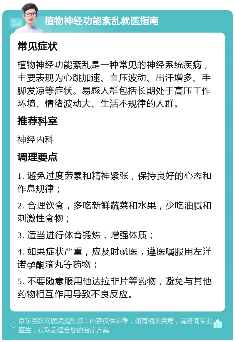 植物神经功能紊乱就医指南 常见症状 植物神经功能紊乱是一种常见的神经系统疾病，主要表现为心跳加速、血压波动、出汗增多、手脚发凉等症状。易感人群包括长期处于高压工作环境、情绪波动大、生活不规律的人群。 推荐科室 神经内科 调理要点 1. 避免过度劳累和精神紧张，保持良好的心态和作息规律； 2. 合理饮食，多吃新鲜蔬菜和水果，少吃油腻和刺激性食物； 3. 适当进行体育锻炼，增强体质； 4. 如果症状严重，应及时就医，遵医嘱服用左洋诺孕酮滴丸等药物； 5. 不要随意服用他达拉非片等药物，避免与其他药物相互作用导致不良反应。