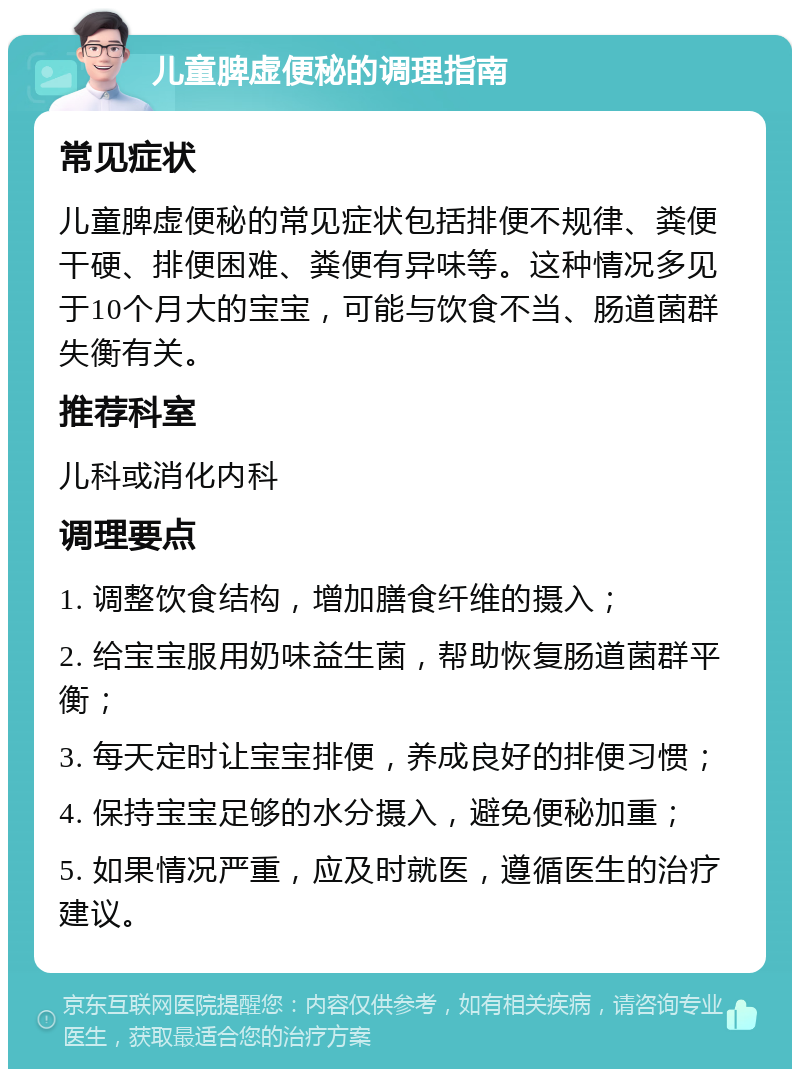 儿童脾虚便秘的调理指南 常见症状 儿童脾虚便秘的常见症状包括排便不规律、粪便干硬、排便困难、粪便有异味等。这种情况多见于10个月大的宝宝，可能与饮食不当、肠道菌群失衡有关。 推荐科室 儿科或消化内科 调理要点 1. 调整饮食结构，增加膳食纤维的摄入； 2. 给宝宝服用奶味益生菌，帮助恢复肠道菌群平衡； 3. 每天定时让宝宝排便，养成良好的排便习惯； 4. 保持宝宝足够的水分摄入，避免便秘加重； 5. 如果情况严重，应及时就医，遵循医生的治疗建议。