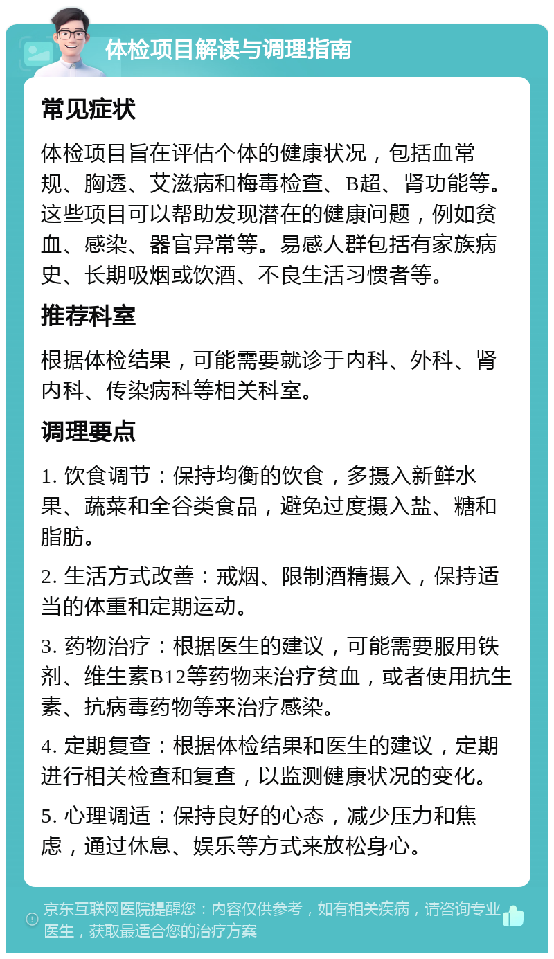 体检项目解读与调理指南 常见症状 体检项目旨在评估个体的健康状况，包括血常规、胸透、艾滋病和梅毒检查、B超、肾功能等。这些项目可以帮助发现潜在的健康问题，例如贫血、感染、器官异常等。易感人群包括有家族病史、长期吸烟或饮酒、不良生活习惯者等。 推荐科室 根据体检结果，可能需要就诊于内科、外科、肾内科、传染病科等相关科室。 调理要点 1. 饮食调节：保持均衡的饮食，多摄入新鲜水果、蔬菜和全谷类食品，避免过度摄入盐、糖和脂肪。 2. 生活方式改善：戒烟、限制酒精摄入，保持适当的体重和定期运动。 3. 药物治疗：根据医生的建议，可能需要服用铁剂、维生素B12等药物来治疗贫血，或者使用抗生素、抗病毒药物等来治疗感染。 4. 定期复查：根据体检结果和医生的建议，定期进行相关检查和复查，以监测健康状况的变化。 5. 心理调适：保持良好的心态，减少压力和焦虑，通过休息、娱乐等方式来放松身心。