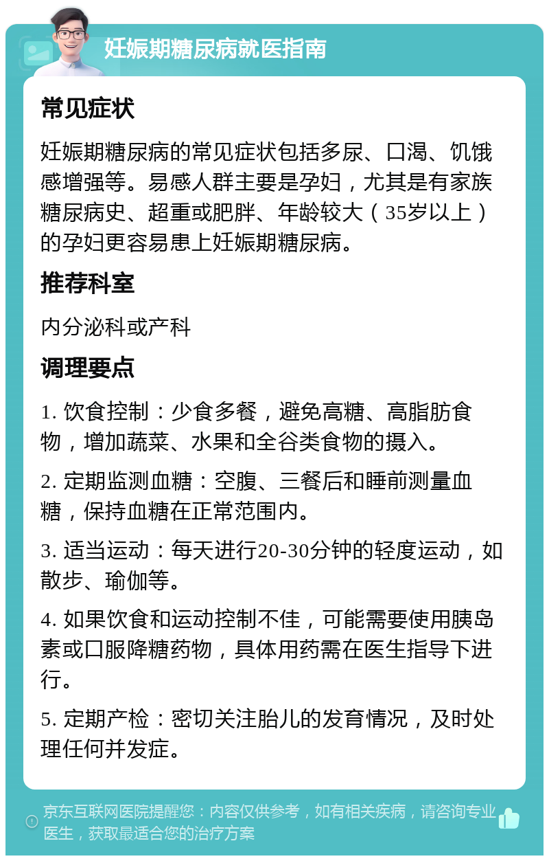 妊娠期糖尿病就医指南 常见症状 妊娠期糖尿病的常见症状包括多尿、口渴、饥饿感增强等。易感人群主要是孕妇，尤其是有家族糖尿病史、超重或肥胖、年龄较大（35岁以上）的孕妇更容易患上妊娠期糖尿病。 推荐科室 内分泌科或产科 调理要点 1. 饮食控制：少食多餐，避免高糖、高脂肪食物，增加蔬菜、水果和全谷类食物的摄入。 2. 定期监测血糖：空腹、三餐后和睡前测量血糖，保持血糖在正常范围内。 3. 适当运动：每天进行20-30分钟的轻度运动，如散步、瑜伽等。 4. 如果饮食和运动控制不佳，可能需要使用胰岛素或口服降糖药物，具体用药需在医生指导下进行。 5. 定期产检：密切关注胎儿的发育情况，及时处理任何并发症。