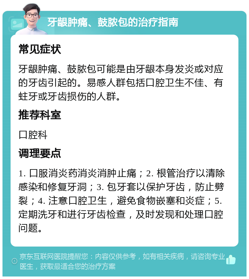 牙龈肿痛、鼓脓包的治疗指南 常见症状 牙龈肿痛、鼓脓包可能是由牙龈本身发炎或对应的牙齿引起的。易感人群包括口腔卫生不佳、有蛀牙或牙齿损伤的人群。 推荐科室 口腔科 调理要点 1. 口服消炎药消炎消肿止痛；2. 根管治疗以清除感染和修复牙洞；3. 包牙套以保护牙齿，防止劈裂；4. 注意口腔卫生，避免食物嵌塞和炎症；5. 定期洗牙和进行牙齿检查，及时发现和处理口腔问题。