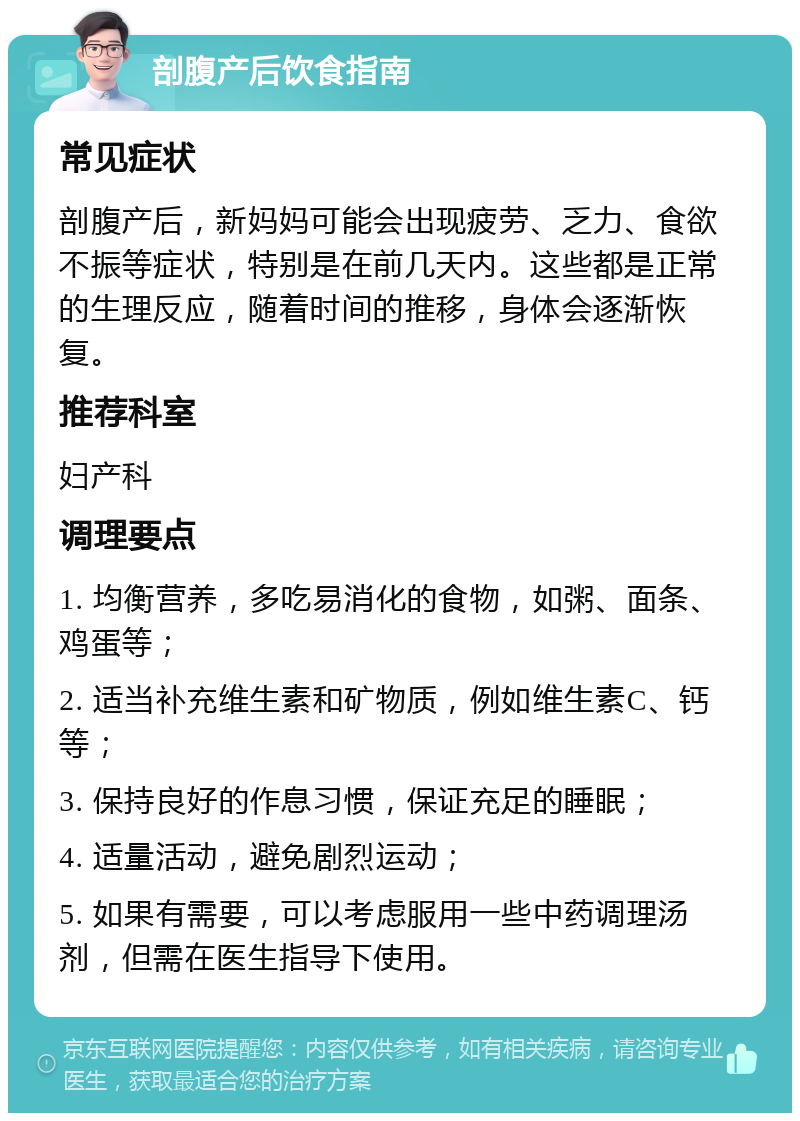 剖腹产后饮食指南 常见症状 剖腹产后，新妈妈可能会出现疲劳、乏力、食欲不振等症状，特别是在前几天内。这些都是正常的生理反应，随着时间的推移，身体会逐渐恢复。 推荐科室 妇产科 调理要点 1. 均衡营养，多吃易消化的食物，如粥、面条、鸡蛋等； 2. 适当补充维生素和矿物质，例如维生素C、钙等； 3. 保持良好的作息习惯，保证充足的睡眠； 4. 适量活动，避免剧烈运动； 5. 如果有需要，可以考虑服用一些中药调理汤剂，但需在医生指导下使用。