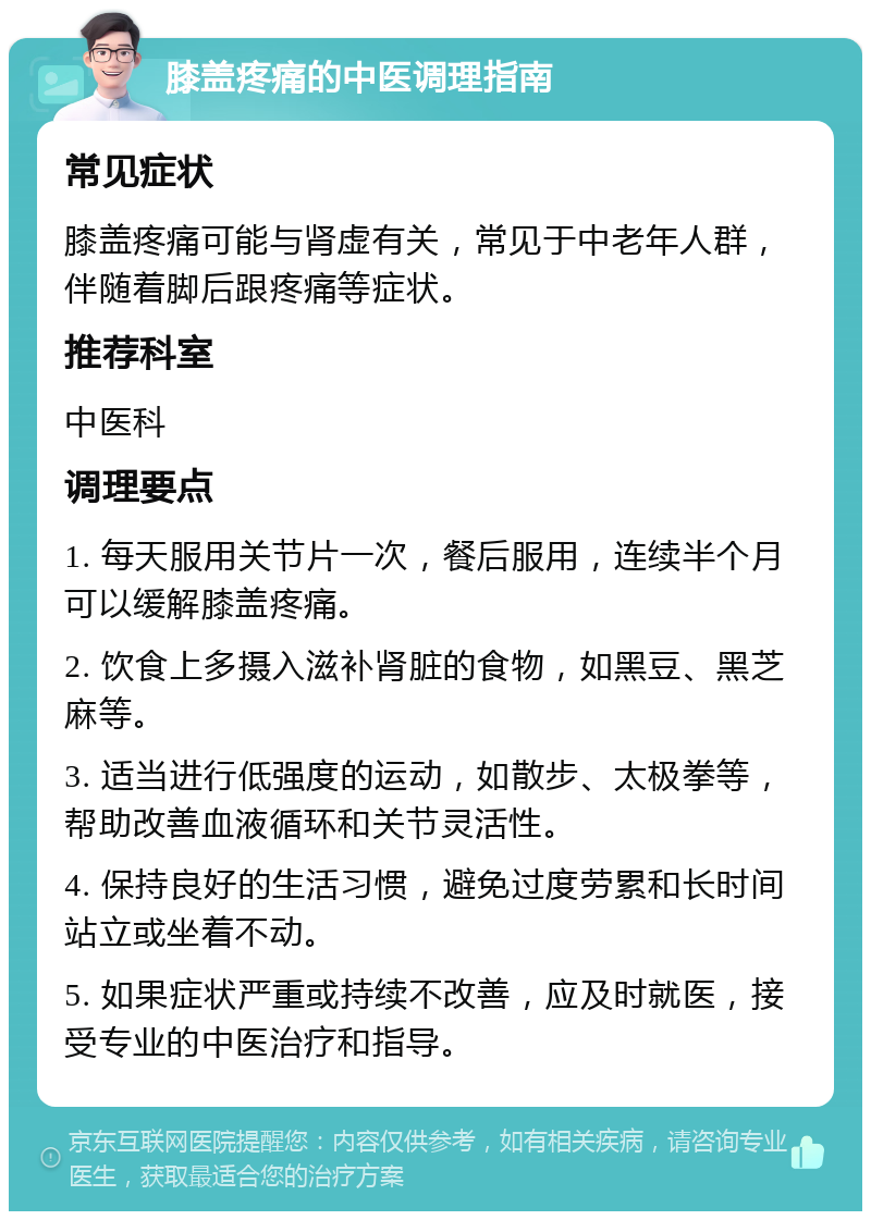 膝盖疼痛的中医调理指南 常见症状 膝盖疼痛可能与肾虚有关，常见于中老年人群，伴随着脚后跟疼痛等症状。 推荐科室 中医科 调理要点 1. 每天服用关节片一次，餐后服用，连续半个月可以缓解膝盖疼痛。 2. 饮食上多摄入滋补肾脏的食物，如黑豆、黑芝麻等。 3. 适当进行低强度的运动，如散步、太极拳等，帮助改善血液循环和关节灵活性。 4. 保持良好的生活习惯，避免过度劳累和长时间站立或坐着不动。 5. 如果症状严重或持续不改善，应及时就医，接受专业的中医治疗和指导。