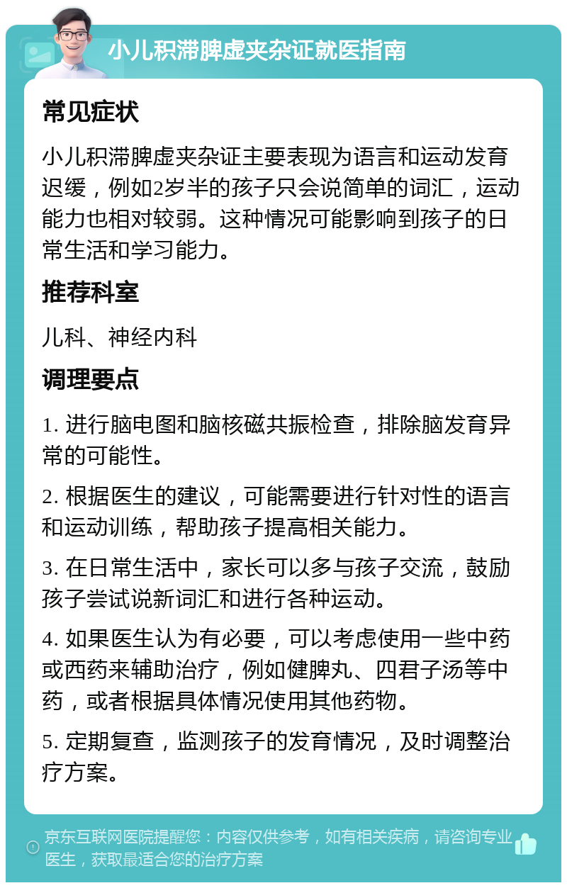 小儿积滞脾虚夹杂证就医指南 常见症状 小儿积滞脾虚夹杂证主要表现为语言和运动发育迟缓，例如2岁半的孩子只会说简单的词汇，运动能力也相对较弱。这种情况可能影响到孩子的日常生活和学习能力。 推荐科室 儿科、神经内科 调理要点 1. 进行脑电图和脑核磁共振检查，排除脑发育异常的可能性。 2. 根据医生的建议，可能需要进行针对性的语言和运动训练，帮助孩子提高相关能力。 3. 在日常生活中，家长可以多与孩子交流，鼓励孩子尝试说新词汇和进行各种运动。 4. 如果医生认为有必要，可以考虑使用一些中药或西药来辅助治疗，例如健脾丸、四君子汤等中药，或者根据具体情况使用其他药物。 5. 定期复查，监测孩子的发育情况，及时调整治疗方案。