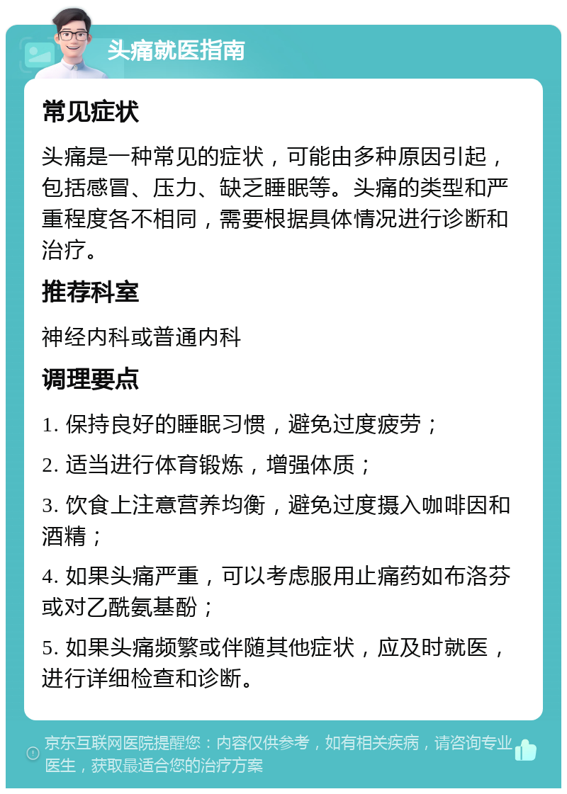 头痛就医指南 常见症状 头痛是一种常见的症状，可能由多种原因引起，包括感冒、压力、缺乏睡眠等。头痛的类型和严重程度各不相同，需要根据具体情况进行诊断和治疗。 推荐科室 神经内科或普通内科 调理要点 1. 保持良好的睡眠习惯，避免过度疲劳； 2. 适当进行体育锻炼，增强体质； 3. 饮食上注意营养均衡，避免过度摄入咖啡因和酒精； 4. 如果头痛严重，可以考虑服用止痛药如布洛芬或对乙酰氨基酚； 5. 如果头痛频繁或伴随其他症状，应及时就医，进行详细检查和诊断。