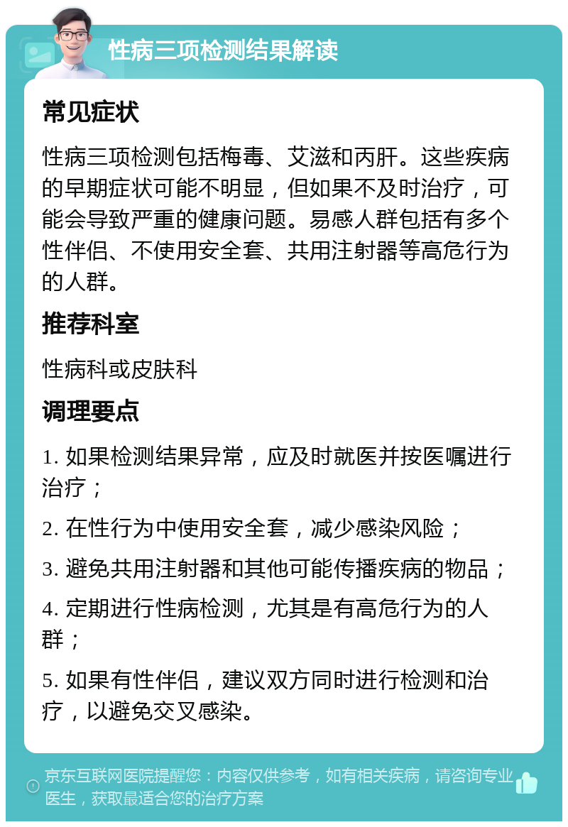 性病三项检测结果解读 常见症状 性病三项检测包括梅毒、艾滋和丙肝。这些疾病的早期症状可能不明显，但如果不及时治疗，可能会导致严重的健康问题。易感人群包括有多个性伴侣、不使用安全套、共用注射器等高危行为的人群。 推荐科室 性病科或皮肤科 调理要点 1. 如果检测结果异常，应及时就医并按医嘱进行治疗； 2. 在性行为中使用安全套，减少感染风险； 3. 避免共用注射器和其他可能传播疾病的物品； 4. 定期进行性病检测，尤其是有高危行为的人群； 5. 如果有性伴侣，建议双方同时进行检测和治疗，以避免交叉感染。