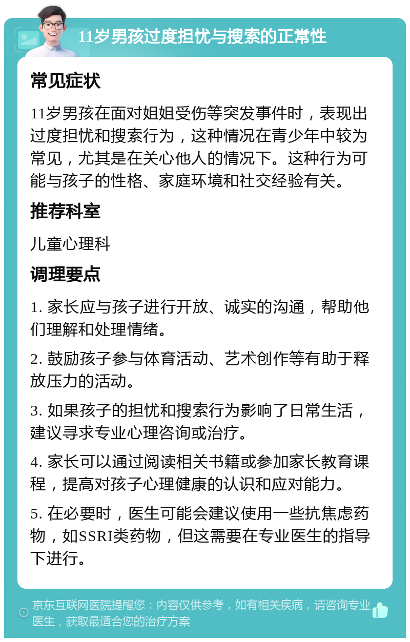 11岁男孩过度担忧与搜索的正常性 常见症状 11岁男孩在面对姐姐受伤等突发事件时，表现出过度担忧和搜索行为，这种情况在青少年中较为常见，尤其是在关心他人的情况下。这种行为可能与孩子的性格、家庭环境和社交经验有关。 推荐科室 儿童心理科 调理要点 1. 家长应与孩子进行开放、诚实的沟通，帮助他们理解和处理情绪。 2. 鼓励孩子参与体育活动、艺术创作等有助于释放压力的活动。 3. 如果孩子的担忧和搜索行为影响了日常生活，建议寻求专业心理咨询或治疗。 4. 家长可以通过阅读相关书籍或参加家长教育课程，提高对孩子心理健康的认识和应对能力。 5. 在必要时，医生可能会建议使用一些抗焦虑药物，如SSRI类药物，但这需要在专业医生的指导下进行。