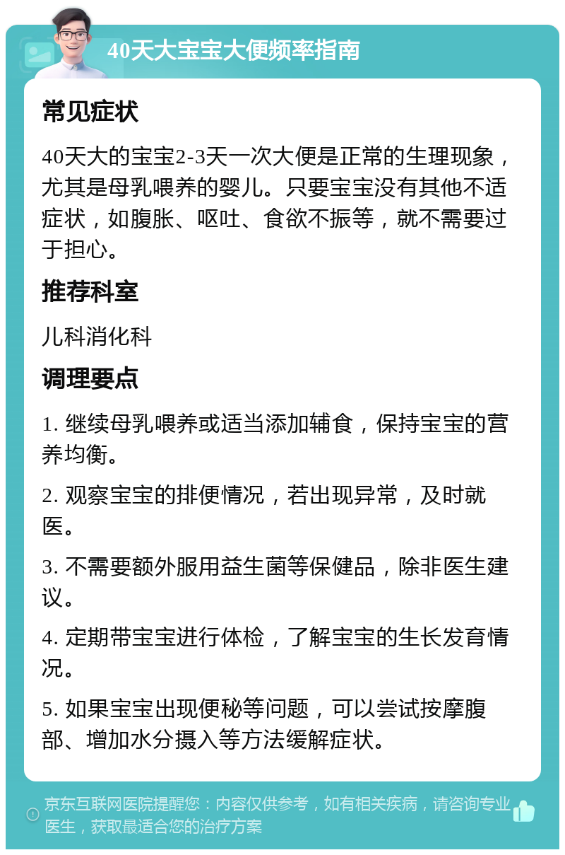 40天大宝宝大便频率指南 常见症状 40天大的宝宝2-3天一次大便是正常的生理现象，尤其是母乳喂养的婴儿。只要宝宝没有其他不适症状，如腹胀、呕吐、食欲不振等，就不需要过于担心。 推荐科室 儿科消化科 调理要点 1. 继续母乳喂养或适当添加辅食，保持宝宝的营养均衡。 2. 观察宝宝的排便情况，若出现异常，及时就医。 3. 不需要额外服用益生菌等保健品，除非医生建议。 4. 定期带宝宝进行体检，了解宝宝的生长发育情况。 5. 如果宝宝出现便秘等问题，可以尝试按摩腹部、增加水分摄入等方法缓解症状。