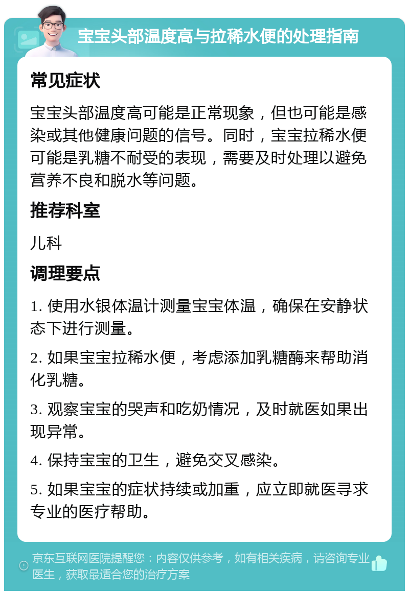 宝宝头部温度高与拉稀水便的处理指南 常见症状 宝宝头部温度高可能是正常现象，但也可能是感染或其他健康问题的信号。同时，宝宝拉稀水便可能是乳糖不耐受的表现，需要及时处理以避免营养不良和脱水等问题。 推荐科室 儿科 调理要点 1. 使用水银体温计测量宝宝体温，确保在安静状态下进行测量。 2. 如果宝宝拉稀水便，考虑添加乳糖酶来帮助消化乳糖。 3. 观察宝宝的哭声和吃奶情况，及时就医如果出现异常。 4. 保持宝宝的卫生，避免交叉感染。 5. 如果宝宝的症状持续或加重，应立即就医寻求专业的医疗帮助。