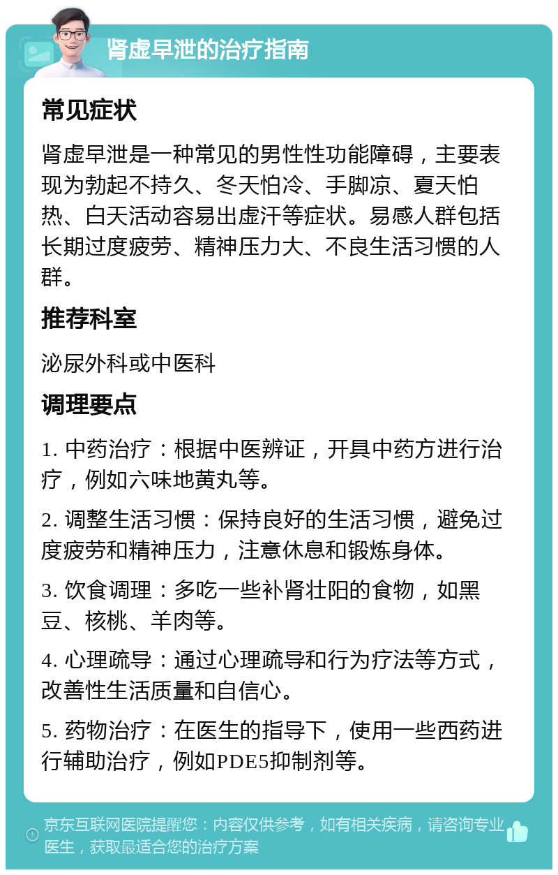 肾虚早泄的治疗指南 常见症状 肾虚早泄是一种常见的男性性功能障碍，主要表现为勃起不持久、冬天怕冷、手脚凉、夏天怕热、白天活动容易出虚汗等症状。易感人群包括长期过度疲劳、精神压力大、不良生活习惯的人群。 推荐科室 泌尿外科或中医科 调理要点 1. 中药治疗：根据中医辨证，开具中药方进行治疗，例如六味地黄丸等。 2. 调整生活习惯：保持良好的生活习惯，避免过度疲劳和精神压力，注意休息和锻炼身体。 3. 饮食调理：多吃一些补肾壮阳的食物，如黑豆、核桃、羊肉等。 4. 心理疏导：通过心理疏导和行为疗法等方式，改善性生活质量和自信心。 5. 药物治疗：在医生的指导下，使用一些西药进行辅助治疗，例如PDE5抑制剂等。