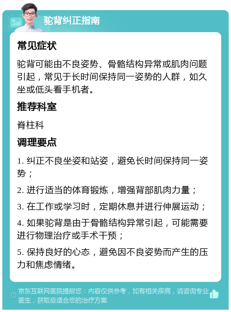 驼背纠正指南 常见症状 驼背可能由不良姿势、骨骼结构异常或肌肉问题引起，常见于长时间保持同一姿势的人群，如久坐或低头看手机者。 推荐科室 脊柱科 调理要点 1. 纠正不良坐姿和站姿，避免长时间保持同一姿势； 2. 进行适当的体育锻炼，增强背部肌肉力量； 3. 在工作或学习时，定期休息并进行伸展运动； 4. 如果驼背是由于骨骼结构异常引起，可能需要进行物理治疗或手术干预； 5. 保持良好的心态，避免因不良姿势而产生的压力和焦虑情绪。